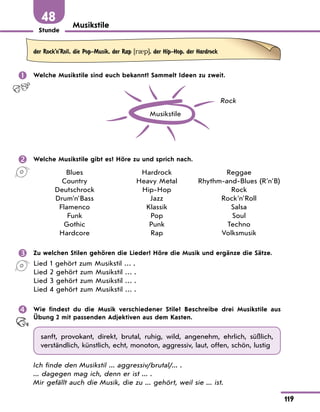 Stunde
119
48 Musikstile
der Rock’n’Roll, die Pop-Musik, der Rap [r0p], der Hip-Hop, der Hardrock
 Welche Musikstile sind euch bekannt? Sammelt Ideen zu zweit.
Musikstile
Rock
 Welche Musikstile gibt es? Höre zu und sprich nach.
Blues
Country
Deutschrock
Drum'n'Bass
Flamenco
Funk
Gothic
Hardcore
Hardrock
Heavy Metal
Hip-Hop
Jazz
Klassik
Pop
Punk
Rap
Reggae
Rhythm-and-Blues (R'n'B)
Rock
Rock'n'Roll
Salsa
Soul
Techno
Volksmusik
 Zu welchen Stilen gehören die Lieder? Höre die Musik und ergänze die Sätze.
Lied 1 gehört zum Musikstil … .
Lied 2 gehört zum Musikstil … .
Lied 3 gehört zum Musikstil … .
Lied 4 gehört zum Musikstil … .
 Wie findest du die Musik verschiedener Stile? Beschreibe drei Musikstile aus
Übung 2 mit passenden Adjektiven aus dem Kasten.
sanft, provokant, direkt, brutal, ruhig, wild, angenehm, ehrlich, süßlich,
verständlich, künstlich, echt, monoton, aggressiv, laut, offen, schön, lustig
Ich finde den Musikstil ... aggressiv/brutal/... .
... dagegen mag ich, denn er ist ... .
Mir gefällt auch die Musik, die zu ... gehört, weil sie ... ist.
 