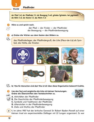 Stunde
12
Pfadfinder
3
der Pfad (-e), der Pfadfinder (-), die Bewegung (-en), grЋnden (grЋndete, hat gegrЋndet),
die HЋtte (-n), der Knoten (-), das Motto (-s)
 Höre zu und sprich nach.
der Pfad — der Finder — der Pfadfinder
die Bewegung — die Pfadfinderbewegung
 a) Ordne die Wörter aus dem Kasten den Bildern zu.
das Pfadfinderlager, der Pfadfindergruß, die Lilie (Fleur-de-Lis) als Sym-
bol, die Hütte, der Knoten
1 2 3
4
  
5
b) Was für Menschen sind das? Was ist dir über diese Organisation bekannt? Erzähle.
 Lies den Text und vergleiche die Infos mit deinen Vermutungen.
Ordne die Überschriften den Textabschnitten zu.
A.	Aktivitäten der Pfadfinder
B. Die Geschichte der Pfadfinderbewegung
C. Symbole und Traditionen der Pfadfinder
D.	Altersstufen in der Pfadfinderbewegung
E. Ziele und Mottos der Pfadfinder
B 1. Im Jahre 1907 hat der britische General Sir Robert Baden-Powell auf einer
kleinen Insel ein experimentelles Zeltlager mit 22 Jungen organisiert. Es war
 