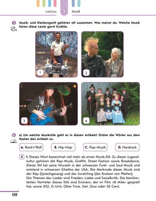 Lektion
120
Musik
5
 Musik- und Kleidungsstil gehören oft zusammen. Was meinst du: Welche Musik
hören diese Leute gern? Erzähle.
1 2
3 4
 a) Um welche Musikstile geht es in diesen Artikeln? Ordne die Wörter aus dem
Kasten den Artikeln zu.
A. Rock’n’Roll B. Hip-Hop C. Pop-Musik D. Hardrock
B 	
1. Dieses Wort bezeichnet viel mehr als einen Musik-Stil. Zu dieser Jugend-
kultur gehören die Rap-Musik, Graffiti, Street Fashion sowie Breakdance.
Dieser Stil hat seine Wurzeln in der schwarzen Funk- und Soul-Musik und
entstand in schwarzen Ghettos der USA. Die Merkmale dieser Musik sind
der Rap (Sprechgesang) und das Scratching (das Kratzen von Platten).
	
Die Themen der Lieder sind Frieden, Liebe und Sozialkritik. Die berühm-
testen Vertreter dieses Stils sind Eminem, der im Film «8 Mile» gespielt
hat, sowie D12, G Unit, Obie Trice, Stat. Quo oder 50 Cent.
 