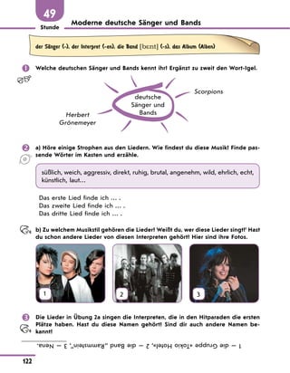 Stunde
122
49
Moderne deutsche Sänger und Bands
der SЉnger (-), der Interpret (-en), die Band [b*nt] (-s), das Album (Alben)
 Welche deutschen Sänger und Bands kennt ihr? Ergänzt zu zweit den Wort-Igel.
deutsche
Sänger und
Bands
Herbert
Grönemeyer
Scorpions
 a) Höre einige Strophen aus den Liedern. Wie findest du diese Musik? Finde pas-
sende Wörter im Kasten und erzähle.
süßlich, weich, aggressiv, direkt, ruhig, brutal, angenehm, wild, ehrlich, echt,
künstlich, laut…
Das erste Lied finde ich … .
Das zweite Lied finde ich … .
Das dritte Lied finde ich … .
b) Zu welchem Musikstil gehören die Lieder? Weißt du, wer diese Lieder singt?1
Hast
du schon andere Lieder von diesen Interpreten gehört? Hier sind ihre Fotos.
1 2 3
 Die Lieder in Übung 2a singen die Interpreten, die in den Hitparaden die ersten
Plätze haben. Hast du diese Namen gehört? Sind dir auch andere Namen be-
kannt?
1
—
die
Gruppe
«Tokio
Hotel»,
2
—
die
Band
„Rammstein”,
3
—
Nena.
 