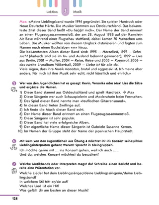 Lektion
124
Musik
5
Max: «Meine Lieblingsband wurde 1994 gegründet. Sie spielen Hardrock oder
Neue Deutsche Härte. Die Musiker kommen aus Ostdeutschland. Das bekann-
teste Zitat dieser Band heißt «Du ha(s)st mich». Der Name der Band erinnert
an einen Flugzeugzusammenstoß, der am 28. August 1988 auf der Ramstein
Air Base während einer Flugschau stattfand, dabei kamen 70 Menschen ums
Leben. Die Musiker wollten von diesem Unglück distanzieren und fügten zum
Namen noch einen Buchstaben «m» hinzu.
Die bekanntesten Alben dieser Band sind: 1995 — Herzelied, 1997 — Sehn-
sucht (dadurch sind sie im In- und Ausland bekannt geworden), 1999 — Live
aus Berlin, 2001 — Mutter, 2004 — Reise, Reise und 2005 — Rosenrot, 2006 —
das zweite Livealbum Völkerball, 2009 — Liebe ist für alle da.
Viele sagen, dass ihre Musik monoton, brutal und aggressiv ist. Ich meine aber
anders. Für mich ist ihre Musik sehr echt, nicht künstlich und ehrlich.»
 Wer von den Jugendlichen hat es gesagt: Kevin, Veronika oder Max? Lies die Sätze
und ergänze die Namen.
1) Diese Band stammt aus Ostdeutschland und spielt Hardrock.  Max
2)	
Diese Sängerin war auch Schauspielerin und Moderatorin beim Fernsehen.
3) Das Spiel dieser Band nannte man «teuflischen Gitarrensound».
4) In dieser Band treten Zwillinge auf.
5) Ich finde die Musik dieser Band echt.
6) Der Name dieser Band erinnert an einen Flugzeugzusammenstoß.
7) Diese Sängerin ist sehr populär.
8) Diese Band hat viele erfolgreiche Alben.
9) Der eigentliche Name dieser Sängerin ist Gabriele Susanne Kerner.
10) Im Namen der Gruppe steht der Name der japanischen Hauptstadt.
 Mit wem von den Jugendlichen aus Übung 4 möchtet ihr ins Konzert seines/ihres
Lieblingsinterpreten gehen? Warum? Sprecht in Kleingruppen.
Ich möchte gerne mit … ins Konzert gehen, weil ich auch … .
Und du, welches Konzert möchtest du besuchen?
 Welche Musikbands oder Interpreten magst du? Schreibe einen Bericht und be-
reite eine Präsentation vor.
Welche Lieder hat dein Lieblingssänger/deine Lieblingssängerin/deine Lieb-
lingsband?
In welchem Stil tritt er/sie auf?
Welches Lied ist ein Hit?
Was gefällt dir am besten an dieser Musik?
 