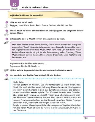 Stunde
125
50
Musik in meinem Leben
aus|drЋcken (drЋckte aus, hat ausgedrЋckt)
 Höre zu und sprich nach.
Reggae, Hard Core, Punk, Rock, Dance, Techno, der DJ, der Fan.
 Was ist Musik für euch? Sammelt Ideen in Dreiergruppen und vergleicht mit der
ganzen Klasse.
 a) Klassische oder U-Musik? Sortiert die Argumente zu zweit.
Man kann immer etwas Neues hören./Diese Musik ist meistens ruhig und
angenehm./Durch diese Musik kann man mehr Freunde finden./Die meis-
ten Jugendlichen hören diese Musik./Man kann viele CDs mit dieser Musik
kaufen./Diese Musik ist gut für die Entspannung oder Erholung./Diese
Musik mögen clevere Leute./Diese Musik drückt sehr viele Gefühle und
Emotionen aus.
Argumente für die klassische Musik: ...
Argumente für die U-Musik: ...
b) Und welche Argumente könnt ihr noch nennen? Arbeitet zu zweit.
 Lies den Brief von Sophie. Was ist Musik für sie? Erzähle.
Hallo Katja,
ich war gestern im Konzert. Das war fantastisch! Du weißt doch, dass
Musik für mich viel bedeutet. Ich mag klassische Musik. Und gestern
war ich in einem Konzert, in dem das Symphonieorchester die bekann-
testen klassischen Werke spielte. Das Konzert dauerte zwei Stunden,
aber diese Zeit verging so schnell! Früher ging ich meistens mit mei-
nen Eltern ins Theater oder ins Konzert. Und diesmal habe ich mich mit
meinen Freunden getroffen, um ins Konzert zu gehen. Meine Freunde
verstehen mich, aber nicht alle mögen klassische Musik.
Es gibt in meiner Klasse Jugendliche, die den ganzen Tag über Musik hö-
ren. Sie hören Musik überall: zu Hause, in den Schulpausen, im Café, in
der Disco usw.
 
