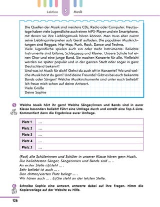 Lektion
126
Musik
5
Die Quellen der Musik sind meistens CDs, Radio oder Computer. Heutzu-
tage haben viele Jugendliche auch einen MP3-Player und ein Smartphone,
mit denen sie ihre Lieblingsmusik hören können. Man muss aber zuerst
seine Lieblingsinterpreten aufs Gerät aufladen. Die populären Musikrich-
tungen sind Reggae, Hip-Hop, Punk, Rock, Dance und Techno.
Viele Jugendliche spielen auch ein oder mehr Instrumente. Beliebte
Instrumente sind Gitarre, Schlagzeug und Klavier. Unsere Schule hat ei-
nen Chor und eine junge Band. Sie machen Konzerte für alle. Vielleicht
werden sie später populär und in der ganzen Stadt oder sogar in ganz
Deutschland bekannt!
Und was ist Musik für dich? Gehst du auch oft in Konzerte? Wo und wel-
che Musik hörst du gern? Und deine Freunde? Gibt es bei euch bekannte
Bands oder Sänger? Welche Musikinstrumente sind unter euch beliebt?
Ich freue mich schon auf deine Antwort.
Viele Grüße
Deine Sophie
 Welche Musik hört ihr gern? Welche Sänger/innen und Bands sind in eurer
Klasse besonders beliebt? Führt eine Umfrage durch und erstellt eine Top-5-Liste.
Kommentiert dann die Ergebnisse eurer Umfrage.
Platz 1 …
Platz 2 …
Platz 3 …
Platz 4 …
Platz 5 …
(Fast) alle Schülerinnen und Schüler in unserer Klasse hören gern Musik.
Die beliebtesten Sänger, Sängerinnen und Bands sind ... .
An erster Stelle ist/steht ... .
Sehr beliebt ist auch ... .
Den dritten/vierten Platz belegt ... .
Wir hören auch ... . Er/Sie steht an der letzten Stelle.
 Schreibe Sophie eine Antwort, antworte dabei auf ihre Fragen. Nimm die
Kopiervorlage auf der Website zu Hilfe.
 