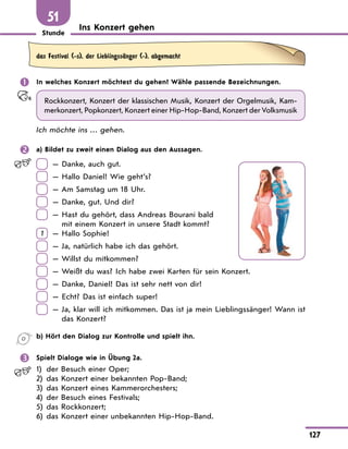 Stunde
127
Ins Konzert gehen
51
das Festival (-s), der LieblingssЉnger (-), abgemacht
 In welches Konzert möchtest du gehen? Wähle passende Bezeichnungen.
Rockkonzert, Konzert der klassischen Musik, Konzert der Orgelmusik, Kam-
merkonzert, Popkonzert, Konzert einer Hip-Hop-Band, Konzert der Volksmusik
Ich möchte ins … gehen.
 a) Bildet zu zweit einen Dialog aus den Aussagen.
— Danke, auch gut.
— Hallo Daniel! Wie geht’s?
— Am Samstag um 18 Uhr.
— Danke, gut. Und dir?
— 
Hast du gehört, dass Andreas Bourani bald
mit einem Konzert in unsere Stadt kommt?
1 — Hallo Sophie!
— Ja, natürlich habe ich das gehört.
— Willst du mitkommen?
— Weißt du was? Ich habe zwei Karten für sein Konzert.
— Danke, Daniel! Das ist sehr nett von dir!
— Echt? Das ist einfach super!
— 
Ja, klar will ich mitkommen. Das ist ja mein Lieblingssänger! Wann ist
das Konzert?
b) Hört den Dialog zur Kontrolle und spielt ihn.
 Spielt Dialoge wie in Übung 2a.
1) der Besuch einer Oper;
2) das Konzert einer bekannten Pop-Band;
3) das Konzert eines Kammerorchesters;
4) der Besuch eines Festivals;
5) das Rockkonzert;
6) das Konzert einer unbekannten Hip-Hop-Band.
 