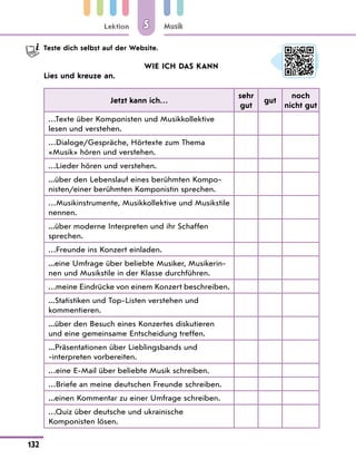Lektion
132
Musik
5
Teste dich selbst auf der Website.
WIE ICH DAS KANN
Lies und kreuze an.
Jetzt kann ich…
sehr
gut
gut
noch
nicht gut
…Texte über Komponisten und Musikkollektive
lesen und verstehen.
…Dialoge/Gespräche, Hörtexte zum Thema
«Musik» hören und verstehen.
…Lieder hören und verstehen.
...über den Lebenslauf eines berühmten Kompo-
nisten/einer berühmten Komponistin sprechen.
…Musikinstrumente, Musikkollektive und Musikstile
nennen.
...über moderne Interpreten und ihr Schaffen
sprechen.
…Freunde ins Konzert einladen.
...eine Umfrage über beliebte Musiker, Musikerin-
nen und Musikstile in der Klasse durchführen.
…meine Eindrücke von einem Konzert beschreiben.
...Statistiken und Top-Listen verstehen und
kommentieren.
...über den Besuch eines Konzertes diskutieren
und eine gemeinsame Entscheidung treffen.
...Präsentationen über Lieblingsbands und
-interpreten vorbereiten.
…eine E-Mail über beliebte Musik schreiben.
…Briefe an meine deutschen Freunde schreiben.
...einen Kommentar zu einer Umfrage schreiben.
…Quiz über deutsche und ukrainische
Komponisten lösen.
 