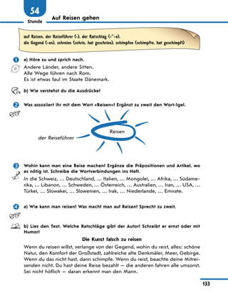 Stunde
133
54
Auf Reisen gehen
auf Reisen, der ReisefЋhrer (-), der Ratschlag (-”-e),
die Gegend (-en), schreien (schrie, hat geschrien), schimpfen (schimpfte, hat geschimpft)
 a) Höre zu und sprich nach.
Andere Länder, andere Sitten.
Alle Wege führen nach Rom.
Es ist etwas faul im Staate Dänemark.
b) Wie verstehst du die Ausdrücke?
 Was assoziiert ihr mit dem Wort «Reisen»? Ergänzt zu zweit den Wort-Igel.
Reisen
der Reiseführer
 Wohin kann man eine Reise machen? Ergänze die Präpositionen und Artikel, wo
es nötig ist. Schreibe die Wortverbindungen ins Heft.
In die Schweiz, … Deutschland, … Italien, … Mongolei, … Afrika, … Südame-
rika, … Libanon, … Schweden, … Österreich, … Australien, … Iran, … USA, …
Türkei, … Slowakei, … Slowenien, … Irak, … Niederlande, … Emirate.
 a) Wie kann man reisen? Was macht man auf Reisen? Sprecht zu zweit.
b) Lies den Text. Welche Ratschläge gibt der Autor? Schreibt er ernst oder mit
Humor?
Die Kunst falsch zu reisen
Wenn du reisen willst, verlange von der Gegend, wohin du reist, alles: schöne
Natur, den Komfort der Großstadt, zahlreiche alte Denkmäler, Meer, Gebirge.
Wenn du das nicht hast, dann schimpfe. Wenn du reist, beachte deine Mitrei-
senden nicht. Du hast deine Reise bezahlt — die anderen fahren alle umsonst.
Sei nicht höflich — daran erkennt man den Mann.
 
