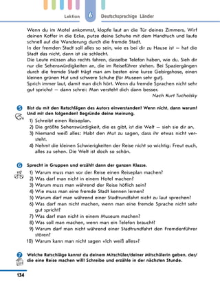 Lektion
134
Deutschsprachige Länder
6
Wenn du im Motel ankommst, klopfe laut an die Tür deines Zimmers. Wirf
deinen Koffer in die Ecke, putze deine Schuhe mit dem Handtuch und laufe
schnell auf die Wanderung durch die fremde Stadt.
In der fremden Stadt soll alles so sein, wie es bei dir zu Hause ist — hat die
Stadt das nicht, dann ist sie schlecht.
Die Leute müssen also rechts fahren, dasselbe Telefon haben, wie du. Sieh dir
nur die Sehenswürdigkeiten an, die im Reiseführer stehen. Bei Spaziergängen
durch die fremde Stadt trägt man am besten eine kurze Gebirgshose, einen
kleinen grünen Hut und schwere Schuhe (für Museen sehr gut).
Sprich immer laut, damit man dich hört. Wenn du fremde Sprachen nicht sehr
gut sprichst — dann schrei: Man versteht dich dann besser.
Nach Kurt Tucholsky
 Bist du mit den Ratschlägen des Autors einverstanden? Wenn nicht, dann warum?
Und mit den folgenden? Begründe deine Meinung.
1) Schreibt einen Reiseplan.
2) Die größte Sehenswürdigkeit, die es gibt, ist die Welt — sieh sie dir an.
3) Niemand weiß alles: Habt den Mut zu sagen, dass ihr etwas nicht ver-
steht.
4) Nehmt die kleinen Schwierigkeiten der Reise nicht so wichtig: Freut euch,
alles zu sehen. Die Welt ist doch so schön.
 Sprecht in Gruppen und erzählt dann der ganzen Klasse.
1) Warum muss man vor der Reise einen Reiseplan machen?
2) Was darf man nicht in einem Hotel machen?
3) Warum muss man während der Reise höflich sein?
4) Wie muss man eine fremde Stadt kennen lernen?
5) Warum darf man während einer Stadtrundfahrt nicht zu laut sprechen?
6) Was darf man nicht machen, wenn man eine fremde Sprache nicht sehr
gut spricht?
7) Was darf man nicht in einem Museum machen?
8) Was soll man machen, wenn man ein Telefon braucht?
9) Warum darf man nicht während einer Stadtrundfahrt den Fremdenführer
stören?
10) Warum kann man nicht sagen «Ich weiß alles»?
 Welche Ratschläge kannst du deinem Mitschüler/deiner Mitschülerin geben, der/
die eine Reise machen will? Schreibe und erzähle in der nächsten Stunde.
 