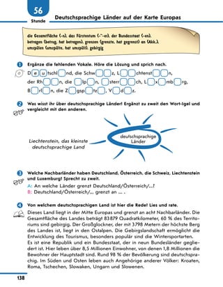 Stunde
138
56
Deutschsprachige Länder auf der Karte Europas
die GesamtflЉche (-n), das FЋrstentum (--er), der Bundesstaat (-en),
betragen (betrug, hat betragen), grenzen (grenzte, hat gegrenzt) an (Akk.),
umspЋlen (umspЋlte, hat umspЋlt), gebirgig
 Ergänze die fehlenden Vokale. Höre die Lösung und sprich nach.
D e u tschl nd, die Schw z, L chtenst n,
der Rh n, die lp n, sterr ch, L x mb rg,
B rl n, die Z gsp tz , V d z.
 Was wisst ihr über deutschsprachige Länder? Ergänzt zu zweit den Wort-Igel und
vergleicht mit den anderen.
deutschsprachige
Länder
Liechtenstein, das kleinste
deutschsprachige Land
 Welche Nachbarländer haben Deutschland, Österreich, die Schweiz, Liechtenstein
und Luxemburg? Sprecht zu zweit.
A: An welche Länder grenzt Deutschland/Österreich/...?
B: Deutschland/Österreich/... grenzt an ... .
 Von welchem deutschsprachigen Land ist hier die Rede? Lies und rate.
Dieses Land liegt in der Mitte Europas und grenzt an acht Nachbarländer. Die
Gesamtfläche des Landes beträgt 83879 Quadratkilometer, 60 % des Territo-
riums sind gebirgig. Der Großglockner, der mit 3798 Metern der höchste Berg
des Landes ist, liegt in den Ostalpen. Die Gebirgslandschaft ermöglicht die
Entwicklung des Tourismus, besonders populär sind die Wintersportarten.
Es ist eine Republik und ein Bundesstaat, der in neun Bundesländer geglie-
dert ist. Hier leben über 8,5 Millionen Einwohner, von denen 1,8 Millionen die
Bewohner der Hauptstadt sind. Rund 98 % der Bevölkerung sind deutschspra-
chig. Im Süden und Osten leben auch Angehörige anderer Völker: Kroaten,
Roma, Tschechen, Slowaken, Ungarn und Slowenen.
 