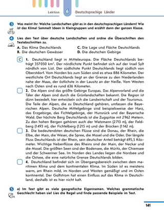 Lektion
141
Deutschsprachige Länder
6
 Was meint ihr: Welche Landschaften gibt es in den deutschsprachigen Ländern? Wie
ist das Klima? Sammelt Ideen in Kleingruppen und erzählt dann der ganzen Klasse.
 Lies den Text über deutsche Landschaften und ordne die Überschriften den
Textabschnitten zu.
A. Das Klima Deutschlands
B. Die deutschen Gewässer
C. Die Lage und Fläche Deutschlands
D. Die deutschen Gebirge
C 	
1. Deutschland liegt in Mitteleuropa. Die Fläche Deutschlands be-
trägt 357050 km2
. Der nördlichste Punkt befindet sich auf der Insel Sylt
nördlich von List. Der südlichste Punkt Deutschlands liegt südlich von
Oberstdorf. Vom Norden bis zum Süden sind es etwa 886 Kilometer. Der
westlichste Ort Deutschlands liegt an der Grenze zu den Niederlanden
nahe der Maas, der östlichste in der Lausitz an der Neiße. Vom Westen
nach Osten sind es rund 636 Kilometer.
	
2. Die Alpen sind das größte Gebirge Europas. Das Alpenvorland und die
Täler der Alpen sind durch die Grünlandschaften bekannt. Die Region ist
dünn besiedelt, hier entwickeln sich die Landwirtschaft und der Tourismus.
	
Die Teile der Alpen, die zu Deutschland gehören, umfassen die Baye-
rischen Alpen. Deutsche Mittelgebirge sind beispielsweise der Harz,
das Erzgebirge, das Fichtelgebirge, der Hunsrück und der Bayerische
Wald. Der höchste Berg Deutschlands ist die Zugspitze mit 2962 Metern.
Zu den hohen Bergen gehören auch der Watzmann (2713 m), der Feld-
berg (1493 m), der Fichtelberg (1215 m) und der Brocken (1142 m).
	
3. Die bedeutendsten deutschen Flüsse sind die Donau, der Rhein, die
Elbe, der Main, die Weser, die Spree, die Mosel und die Oder. Der längste
Fluss Deutschlands ist der Rhein, sein deutscher Anteil beträgt 695,5 Kilo-
meter. Wichtige Nebenflüsse des Rheins sind der Main, der Neckar und
die Mosel. Die größten Seen sind der Bodensee, die Müritz, der Chiemsee
und der Schweriner See. Im Norden des Landes liegen die Nordsee und
die Ostsee, die eine natürliche Grenze Deutschlands bilden.
	
4. Deutschland befindet sich im Übergangsbereich zwischen dem ma-
ritimen Klima und dem kontinentalen Klima. Im Süden ist es meistens
warm, am Rhein mild, im Norden und Westen gemäßigt und im Osten
kontinental. Der Golfstrom hat einen Einfluss auf das Klima in Deutsch-
land, deshalb ist es hier nicht kalt.
 a) Im Text gibt es viele geografische Eigennamen. Welches grammatische
Geschlecht haben sie? Lies die Regel und finde passende Beispiele im Text.
 