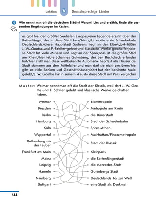 Lektion
144
Deutschsprachige Länder
6
 Wie nennt man oft die deutschen Städte? Warum? Lies und erzähle, finde die pas-
senden Begründungen im Kasten.
es gibt hier den größten Seehafen Europas/eine Legende erzählt über den
Rattenfänger, der in diese Stadt kam/hier gibt es die erste Schwebebahn
Deutschlands/diese Hauptstadt Sachsens liegt an der Elbe/dort haben
J. W. Goethe und F. Schiller gelebt und klassische Werke geschaffen/die-
se Stadt hat viele Museen und liegt an der Spree/das ist die größte Stadt
am Rhein/hier lebte Johannes Gutenberg, der den Buchdruck erfunden
hat/hier stellt man diese weltbekannte Automarke her/fast alle Häuser der
Stadt stammen aus dem Mittelalter und man darf sie nicht zerstören/hier
gibt es viele Banken und Geschäftshäuser/dort hat der berühmte Maler
gelebt/J. W. Goethe hat in seinem «Faust» diese Stadt mit Paris verglichen
M u s t e r: 
Weimar nennt man oft die Stadt der Klassik, weil dort J. W. Goe-
the und F. Schiller gelebt und klassische Werke geschaffen
haben.
Weimar Elbmetropole
Dresden Metropole am Rhein
Berlin die Dürerstadt
Hamburg Stadt der Schwebebahn
Köln Spree-Athen
Wuppertal Mainhattan/Finanzmetropole
Rothenburg ob
der Tauber
Stadt der Klassik
Frankfurt am Main Kleinparis
Mainz die Rattenfängerstadt
Leipzig die Mercedes-Stadt
Hameln Gutenbergs Stadt
Nürnberg Deutschlands Tor zur Welt
Stuttgart eine Stadt als Denkmal
 