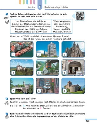 Lektion
145
Deutschsprachige Länder
6
 Welche Sehenswürdigkeiten sind das? Wo befinden sie sich?
Sprecht zu zweit nach dem Muster.
das Einsteinhaus, die Adolphe-
Brücke, der Stephansdom, das Schloss,
die Schwebebahn, das Stadtmusikanten-
Denkmal, der Hafen, das Schloss
Neuschwanstein, der BMW-Turm
Wien, Wuppertal,
bei Füssen, Bern,
Luxemburg,
Vaduz, Hamburg,
München, Bremen
M u s t e r: — Weißt du vielleicht, was unter Nummer 1 steht?
— Das ist der Hafen, der sich in Hamburg befindet.
1 2 3
4 5 6
7 8 9
 Spiel «Wie heißt die Stadt?».
Spielt in Gruppen. Fragt einander nach Städten im deutschsprachigen Raum.
B e i s p i e l: A: Wie heißt die Stadt, aus der die bekanntesten Stadtmusikan-
ten stammen? — B: Bremen.
 Suche nach Informationen über eine Stadt im deutschsprachigen Raum und mache
eine Präsentation. Nimm die Kopiervorlage auf der Website zu Hilfe.
 