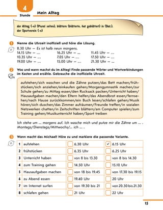 Stunde
15
Mein Alltag
4
der Alltag (-e) (Plural selten), blЉttern (blЉtterte, hat geblЉttert) in (Dat.),
der Sportverein (-e)
 Nenne die Uhrzeit inoffiziell und höre die Lösung.
8.30 Uhr — 
Es ist halb neun morgens.
14.15 Uhr — …
10.35 Uhr — …
19.00 Uhr — …
16.25 Uhr — ...
7.05 Uhr — …
15.00 Uhr — …
11.45 Uhr — …
17.50 Uhr — …
21.30 Uhr — ...
 Was und wann machst du im Alltag? Finde passende Wörter und Wortverbindungen
im Kasten und erzähle. Gebrauche die inoffizielle Uhrzeit.
aufstehen/sich waschen und die Zähne putzen/das Bett machen/früh-
stücken/sich anziehen/einkaufen gehen/Morgengymnastik machen/zur
Schule gehen/zu Mittag essen/den Rucksack packen/Unterricht haben/
Hausaufgaben machen/den Eltern helfen/das Abendbrot essen/fernse-
hen/nach Hause zurückkommen/ein Buch lesen/schlafen gehen/Musik
hören/sich duschen/das Zimmer aufräumen/Freunde treffen/in sozialen
Netzwerken chatten/in Zeitschriften blättern/am Computer spielen/zum
Training gehen/Musikunterricht haben/Sport treiben
Ich stehe um ... morgens auf. Ich wasche mich und putze mir die Zähne um ... .
Montags/Dienstags/Mittwochs/... ich ... .
 Wann macht das Michael? Höre zu und markiere die passende Variante.
1 aufstehen 6.30 Uhr  6.15 Uhr
2 frühstücken 6.35 Uhr 6.25 Uhr
3 Unterricht haben von 8 bis 13.30 von 8 bis 14.30
4 zum Training gehen 14.50 Uhr 15.10 Uhr
5 Hausaufgaben machen 
von 18 bis 19.45 
von 17.30 bis 19.15
6 zu Abend essen 19.40 Uhr 20 Uhr
7 im Internet surfen 
von 19.30 bis 21 
von 20.30 bis 21.30
8 schlafen gehen 21 Uhr 22 Uhr
 