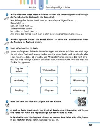 Lektion
151
Deutschsprachige Länder
6
 Wann feiert man diese Feste? Bestimmt zu zweit die chronolo­
gische Reihenfolge
der Textabschnitte. Gebraucht die Redemittel.
Am Anfang des Jahres feiert man im deutschsprachigen Raum … .
Dann folgt … .
Danach feiert man … .
Später/Weiter kommt … .
Im …/Am … feiert man … .
Am Ende des Jahres feiert man in den deutschsprachigen Ländern … .
 Welche Symbole haben die Feste? Findet zu zweit die Informationen über
die Symbole im Text und erzählt.
 Spiel «Welches Fest ist das?».
Spielt in Gruppen. Schreibt Bezeichnungen der Feste auf Kärtchen und legt
sie mit dem Text nach unten. Jeder zieht je eine Karte und beschreibt das
Fest, nennt es dabei aber nicht. Die Mitspieler/innen müssen das Fest erra-
ten. Für jede richtige Antwort bekommt man je einen Punkt. Wer die meisten
Punkte hat, gewinnt.
Muttertag
Tag der
Arbeit Weihnachten
Silvester
Fasching Pfingsten
Ostern
Nikolaustag
Valentinstag
 Höre den Text und löse die Aufgabe auf der Website.
 a) Welche Feste feiert man in der Ukraine? Bereite eine Präsentation mit Texten
und Fotos vor. Nimm die Kopiervorlage auf der Website zu Hilfe.
b) Beschreibe dein Lieblingsfest, ohne es zu nennen. Lass deine Mitschüler/innen
in der nächsten Stunde raten, welches Fest das ist.
 