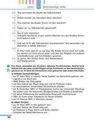 Lektion
154
Deutschsprachige Länder
6
Sch: Wie sammelten die Brüder die Volksmärchen?
L: ...
Sch: Woher kannten die Menschen diese Märchen?
L: ...
Sch: Was machten die Brüder Grimm mit den Märchen?
L: ...
Sch: Haben sie nur Volksmärchen gesammelt?
L: ...
Sch: Das ist sehr interessant.
L: Und jetzt möchte ich wissen, welche Märchen von den Brüdern Grimm
euch bekannt sind.
Sch: ...
L: Und was ist für alle Volksmärchen charakteristisch? Was bewundern die
Menschen in diesen Märchen?
Sch: ...
L: Es freut mich, dass ihr so viel über die Brüder Grimm wisst. Ich hoffe,
wir können uns noch einmal sehen und über die Tätigkeit von anderen
Schriftstellerinnen und Schriftstellern sprechen.
Sch: Ja, gerne. Wir danken Ihnen. Auf Wiedersehen!
L:	Auf Wiedersehen!
 Eure Klasse veranstaltet eine Konferenz «Bekannte Persönlichkeiten». Bereitet kurze
Referate über das Leben und die Tätigkeit einiger Prominenter aus dem deutschsprachi-
gen Raum vor. Ihr könnt die Informationen unten gebrauchen oder andere Infos finden.
a) Wilhelm Conrad Röntgen
am 27. März 1845: in Lennep, heute Stadtteil von Remscheid geboren sein
y
y
Ingenieur von Beruf sein
y
y
1868: Doktor der Philosophie
y
y
auf dem Gebiet der Physik tätig sein und als Professor wirken
y
y
an verschiedenen Universitäten Deutschlands arbeiten
y
y
am 8. November 1895: im Physikalischen Institut der Universität Würzburg
y
y
die später nach ihm benannten Röntgenstrahlen («X-Strahlen») entdecken
mit seiner Entdeckung die medizinische Diagnostik revolutionieren
y
y
1901: als Erster einen Nobelpreis für Physik erhalten
y
y
am 10. Februar 1923: in München sterben
y
y
b) Albert Einstein
am 14. Marz 1879: in Ulm geboren sein
y
y
auf dem Gebiet der Physik tätig sein
y
y
als Professor in Prag, Zürich und Berlin arbeiten
y
y
Schöpfer der Relativitätstheorie sein
y
y
 
