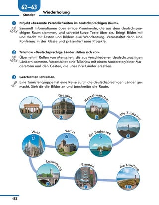 156
Stunden
Wiederholung
 Projekt «Bekannte Persönlichkeiten im deutschsprachigen Raum».
Sammelt Informationen über einige Prominente, die aus dem deutschspra-
chigen Raum stammen, und schreibt kurze Texte über sie. Bringt Bilder mit
und macht mit Texten und Bildern eine Wandzeitung. Veranstaltet dann eine
Konferenz in der Klasse und präsentiert eure Projekte.
 Talkshow «Deutschsprachige Länder stellen sich vor».
Übernehmt Rollen von Menschen, die aus verschiedenen deutschsprachigen
Ländern kommen. Veranstaltet eine Talkshow mit einem Moderator/einer Mo-
deratorin und den Gästen, die über ihre Länder erzählen.
 Geschichten schreiben.
Eine Touristengruppe hat eine Reise durch die deutschsprachigen Länder ge-
macht. Sieh dir die Bilder an und beschreibe die Route.
Dresden
die Zugspit
z
e
N
euschwanstei
n
,
der Bodensee
Vaduz
Wien
Luxemb
u
r
g
Bremen die Nordse
e
1 2 3
4
5
6
7
8
9 10
62—63
 