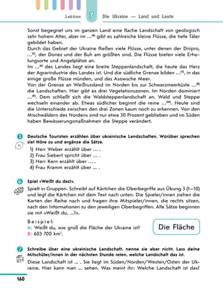 Lektion
160
Die Ukraine — Land und Leute
7
Sonst begegnet uns im ganzen Land eine flache Landschaft von geologisch
sehr hohem Alter, aber im …(4)
gibt es zahlreiche kleine Flüsse, die tiefe Täler
gebildet haben.
Durch das Gebiet der Ukraine fließen viele Flüsse, unter denen der Dnipro,
…(5)
, der Donez und der Buh am größten sind. Die Flüsse bieten viele Erho-
lungsorte und Angelplätze an.
Im …(6)
des Landes liegt eine breite Steppenlandschaft, die heute das Herz
der Agrarindustrie des Landes ist. Und die südliche Grenze bilden …(7)
, in das
einige große Flüsse münden, und das Asowsche Meer.
Von der Grenze an Weißrussland im Norden bis zur Schwarzmeerküste …(8)
die Landschaften. Hier gibt es drei Vegetationszonen. Im Norden dominiert
…(9)
. Dem schließt sich die Waldsteppenlandschaft an. Wald und Steppe
wechseln einander ab. Etwas südlicher beginnt die reine …(10)
. Heute sind
die Unterschiede zwischen den drei Zonen kaum noch zu erkennen. Von den
Mischwäldern des Nordens sind nur etwa 30 Prozent geblieben und im Süden
haben Bewässerungsmaßnahmen die Steppe verändert.
 Deutsche Touristen erzählen über ukrainische Landschaften. Worüber sprechen
sie? Höre zu und ergänze die Sätze.
1) Herr Weber erzählt über … .
2) Frau Siebert spricht über … .
3) Herr Kern erzählt über … .
4) Frau Kramm erzählt über ... .
 Spiel «Weißt du das?».
Spielt in Gruppen. Schreibt auf Kärtchen die Oberbegriffe aus Übung 3 (1—10)
und legt die Kärtchen mit dem Text nach unten. Die Spieler/innen ziehen die
Karten der Reihe nach und fragen ihre Mitspieler/innen, die rechts sitzen,
nach den Informationen zu den jeweiligen Oberbegriffen. Alle Sätze beginnen
sie mit «Weißt du, ...?».
B e i s p i e l:
A: Weißt du, wie groß die Fläche der Ukraine ist?
B: 603 700 km2
.
 Schreibe über eine ukrainische Landschaft, nenne sie aber nicht. Lass deine
Mitschüler/innen in der nächsten Stunde raten, welche Landschaft das ist.
Diese Landschaft ist ... . Sie liegt im Süden/Norden/Westen/Osten der Uk-
raine. Hier kann man ... sehen. Was meint ihr: Welche Landschaft ist das?
Die Fläche
 