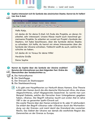 Lektion
162
Die Ukraine — Land und Leute
7
 Sophie interessiert sich für Symbole des ukrainischen Staates. Kannst du ihr helfen?
Lies ihre E-Mail.
Hallo Katja,
ich danke dir für deine E-Mail. Ich finde die Projekte, an denen ihr
arbeitet, sehr interessant. Unsere Klasse macht auch manchmal ge-
meinsame Projekte. So arbeiten wir zurzeit am Projekt «Symbole der
Staaten». Ich habe beschlossen, über die Symbole deines Staates
zu schreiben. Ich hoffe, du kannst mir etwas Interessantes über die
Symbole der Ukraine schreiben. Vielleicht weißt du auch, welche Ge-
schichte sie haben.
Ich danke dir im Voraus für deine Hilfe!
Herzliche Grüße
Deine Sophie
 Kannst du Sophie über die Symbole der Ukraine erzählen?
Benutze die Informationen aus dem folgenden Text. Ordne die
Überschriften den Textabschnitten zu.
A. Die Nationalhymne
B. Die Staatsflagge
C. Der Dreizack als Staatswappen
D. Die Staatsbezeichnung
D 	
1. Es gibt zwei Haupttheorien zur Herkunft dieses Namens. Eine Theorie
erklärt den Namen durch die alte slawische Wortwurzel «Kra», die etwas
Abgeschnittenes, scharf Abgegrenztes bezeichnet. So nannte man zum
Beispiel Gebiete, welche die Herrscher ihren Untergebenen gegeben
haben, «Kraina». Der Begriff «Ukraina» taucht zum ersten Mal im Jahre
1187 in der so genannten Ipathi-Chronik auf.
	
Die zweite Theorie über den Namen entstand im 16. oder 17. Jahrhundert.
Sie erklärt den Begriff «Ukraina» oder «Okraina» durch die Wortverbin-
dung «an der Grenze» und meint damit das Grenzland des russischen
Reichs. Das Gebiet der Ukraine war damals die westlichste Region des
Zarenreiches an der Grenze zu Europa.
 
