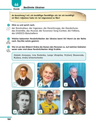 Stunde
164
66
Berühmte Ukrainer
die Auszeichnung (-en), sich beschЉftigen (beschЉftigte sich, hat sich beschЉftigt)
mit (Dat.), teil|nehmen (nahm teil, hat teilgenommen) an (Dat.)
 Höre zu und sprich nach.
der Konstrukteur, der Ingenieur, die Herzchirurgie, die Mandschurei,
das Ensemble, das Musical, der Eurovision Song Contest, die Folklore,
die UNESCO-Botschafterin
 Welche bekannten Persönlichkeiten der Ukraine kennt ihr? Nennt sie der Reihe
nach. Der/Die Letzte gewinnt.
 Wer ist auf den Bildern? Ordne die Namen den Personen zu. Auf welchen Gebieten
waren oder sind diese Persönlichkeiten tätig? Erzähle.
Mykola Amossow, Lina Kostenko, Lessja Ukrajinka, Hryhorij Skoworoda,
Ruslana, Andrij Schewtschenko
1 2 3
4 5 6
 