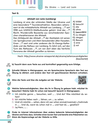 Lektion
172
Die Ukraine — Land und Leute
7
Text D.
Altstadt von Lwiw (Lemberg)
Lemberg ist eine der schönsten Städte der Ukraine und
eine besondere (1)
Touristenattraktion. Besonders sehens-
wert ist die mittelalterliche Altstadt von Lemberg, …(2)
seit
1998 zum UNESCO-Weltkulturerbe gehört. Und das …(3)
Recht. Wundervolle Bauwerke aus verschiedensten Epo-
chen charakterisieren die Altstadt.
Den Mittelpunkt der Altstadt …(4)
der Marktplatz mit seinen
vier Springbrunnen und Atem beraubenden alten Fassaden.
Einen …(5)
wert sind unter anderem die St.-Georgs-Kathe-
drale und das Rathaus von Lemberg. Es lohnt sich, auf den
Turm des Rathauses …(6)
, um von dort oben das herrliche
Panorama der Altstadt genießen zu können.
	A) bildet
B) besucht
C) die
D) ohne
E) besondere
F) zu steigen
G) steigen
H) Besuch
I) eine
J) mit
Nach: http://www.ukraine-reiseportal.de/ukraine/sehenswuerdigkeiten
(bearbeitet)
b) Tauscht dann eure Texte aus und kontrolliert gegenseitig eure Erfolge.
 Schreibt Diktate in Kleingruppen, wo ein Sprecher/eine Sprecherin den Text aus
Übung 3a diktiert, und andere den Text mit geschlossenen Büchern schreiben.
 Höre die Texte und löse die Aufgabe auf der Website.
 Welche Sehenswürdigkeiten, über die ihr in Übung 3a gelesen habt, möchtet ihr
besuchen? Welche habt ihr schon mal besucht? Sprecht in Kleingruppen.
A: 
Ich möchte gerne ... besuchen, weil ... . Und du? Was möchtest du se-
hen?
B: 
Ich möchte lieber nach ... fahren, um ... zu sehen.
C: 
Und ich möchte ... sehen, denn ich war schon einmal/zweimal/../mehrmals
in ... . Und du, warst du schon mal in ... und hast du ... gesehen?
D: 
Ja/Nein, ... .
 Finde im Internet Informationen über andere bekannte Sehenswürdigkeiten der
Ukraine und Fotos dazu. Schreibe einen kurzen Text und bereite eine Präsentation vor.
Nimm die Kopiervorlage auf der Website zu Hilfe.
 