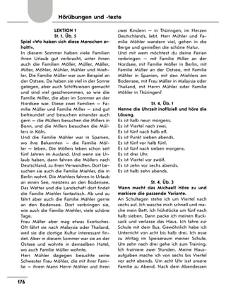 Hörübungen und -texte
LEKTION 1
St. 1, Üb. 5
Spiel «Wo haben sich diese Menschen er-
holt?».
In diesem Sommer haben viele Familien
ihren Urlaub gut verbracht, unter ihnen
auch die Familien Möller, Müller, Mäller,
Miller, Möhler, Mühler, Mähler und Mieh-
ler. Die Familie Müller war zum Beispiel an
der Ostsee. Da haben sie viel in der Sonne
gelegen, aber auch Schiffsreisen gemacht
und sind viel geschwommen, so wie die
Familie Miller, die aber im Sommer an der
Nordsee war. Diese zwei Familien — Fa-
milie Müller und Familie Miller — sind gut
befreundet und besuchen einander auch
gern — die Müllers besuchen die Millers in
Bonn, und die Millers besuchen die Mül-
lers in Köln.
Und die Familie Mähler war in Spanien,
wo ihre Bekannten — die Familie Möl-
ler — leben. Die Möllers leben schon seit
fünf Jahren im Ausland. Und wenn sie Ur-
laub haben, dann fahren die Möllers nach
Deutschland, zu ihren Verwandten. Dort be-
suchen sie auch die Familie Miehler, die in
Berlin wohnt. Die Miehlers fahren in Urlaub
an einen See, meistens an den Bodensee.
Das Wetter und die Landschaft dort findet
die Familie Miehler fantastisch. Ab und zu
fährt aber auch die Familie Mähler gerne
an den Bodensee. Dort verbringen sie,
wie auch die Familie Miehler, viele schöne
Tage.
Frau Mäller aber mag etwas Exotisches.
Oft fährt sie nach Malaysia oder Thailand,
weil sie die dortige Kultur interessant fin-
det. Aber in diesem Sommer war sie an der
Ostsee und wohnte in demselben Hotel,
wo auch Familie Müller wohnte.
Herr Mühler dagegen besuchte seine
Schwester Frau Möhler, die mit ihrer Fami-
lie — ihrem Mann Herrn Möhler und ihren
zwei Kindern — in Thüringen, im Herzen
Deutschlands, lebt. Herr Mühler und Fa-
milie Möhler wandern viel, gehen in die
Berge und genießen die schöne Natur.
Und mit wem möchtest du deine Ferien
verbringen — mit Familie Miller an der
Nordsee, mit Familie Möller in Berlin, mit
Familie Müller an der Ostsee, mit Familie
Mähler in Spanien, mit den Miehlers am
Bodensee, mit Frau Mäller in Malaysia oder
Thailand, mit Herrn Mühler oder Familie
Möhler in Thüringen?
St. 4, Üb. 1
Nenne die Uhrzeit inoffiziell und höre die
Lösung.
Es ist halb neun morgens.
Es ist Viertel nach zwei.
Es ist fünf nach halb elf.
Es ist Punkt sieben abends.
Es ist fünf vor halb fünf.
Es ist fünf nach sieben morgens.
Es ist drei Uhr.
Es ist Viertel vor zwölf.
Es ist zehn vor sechs abends.
Es ist halb zehn abends.
St. 4, Üb. 3
Wann macht das Michael? Höre zu und
markiere die passende Variante.
An Schultagen stehe ich um Viertel nach
sechs auf. Ich wasche mich schnell und ma-
che mein Bett. Ich frühstücke um fünf nach
halb sieben. Dann packe ich meinen Ruck-
sack und verlasse das Haus. Ich fahre zur
Schule mit dem Bus. Gewöhnlich habe ich
Unterricht von acht bis halb drei. Ich esse
zu Mittag im Speiseraum meiner Schule.
Um zehn nach drei gehe ich zum Training.
Ich trainiere zwei Stunden. Meine Haus-
aufgaben mache ich von sechs bis Viertel
vor acht abends. Um acht Uhr isst unsere
Familie zu Abend. Nach dem Abendessen
176
 