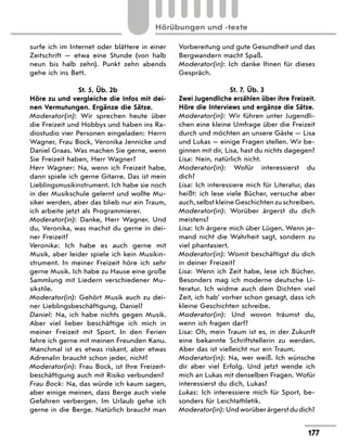 surfe ich im Internet oder blättere in einer
Zeitschrift — etwa eine Stunde (von halb
neun bis halb zehn). Punkt zehn abends
gehe ich ins Bett.
St. 5, Üb. 2b
Höre zu und vergleiche die Infos mit dei-
nen Vermutungen. Ergänze die Sätze.
Moderator(in): Wir sprechen heute über
die Freizeit und Hobbys und haben ins Ra-
diostudio vier Personen eingeladen: Herrn
Wagner, Frau Bock, Veronika Jennicke und
Daniel Graas. Was machen Sie gerne, wenn
Sie Freizeit haben, Herr Wagner?
Herr Wagner: Na, wenn ich Freizeit habe,
dann spiele ich gerne Gitarre. Das ist mein
Lieblingsmusikinstrument. Ich habe sie noch
in der Musikschule gelernt und wollte Mu-
siker werden, aber das blieb nur ein Traum,
ich arbeite jetzt als Programmierer.
Moderator(in): Danke, Herr Wagner. Und
du, Veronika, was machst du gerne in dei-
ner Freizeit?
Veronika: Ich habe es auch gerne mit
Musik, aber leider spiele ich kein Musikin-
strument. In meiner Freizeit höre ich sehr
gerne Musik. Ich habe zu Hause eine große
Sammlung mit Liedern verschiedener Mu-
sikstile.
Moderator(in): Gehört Musik auch zu dei-
ner Lieblingsbeschäftigung, Daniel?
Daniel: Na, ich habe nichts gegen Musik.
Aber viel lieber beschäftige ich mich in
meiner Freizeit mit Sport. In den Ferien
fahre ich gerne mit meinen Freunden Kanu.
Manchmal ist es etwas riskant, aber etwas
Adrenalin braucht schon jeder, nicht?
Moderator(in): Frau Bock, ist Ihre Freizeit-
beschäftigung auch mit Risiko verbunden?
Frau Bock: Na, das würde ich kaum sagen,
aber einige meinen, dass Berge auch viele
Gefahren verbergen. Im Urlaub gehe ich
gerne in die Berge. Natürlich braucht man
Vorbereitung und gute Gesundheit und das
Bergwandern macht Spaß.
Moderator(in): Ich danke Ihnen für dieses
Gespräch.
St. 7, Üb. 3
Zwei Jugendliche erzählen über ihre Freizeit.
Höre die Interviews und ergänze die Sätze.
Moderator(in): Wir führen unter Jugendli-
chen eine kleine Umfrage über die Freizeit
durch und möchten an unsere Gäste — Lisa
und Lukas — einige Fragen stellen. Wir be-
ginnen mit dir, Lisa, hast du nichts dagegen?
Lisa: Nein, natürlich nicht.
Moderator(in): Wofür interessierst du
dich?
Lisa: Ich interessiere mich für Literatur, das
heißt: ich lese viele Bücher, versuche aber
auch, selbst kleine Geschichten zu schreiben.
Moderator(in): Worüber ärgerst du dich
meistens?
Lisa: Ich ärgere mich über Lügen. Wenn je-
mand nicht die Wahrheit sagt, sondern zu
viel phantasiert.
Moderator(in): Womit beschäftigst du dich
in deiner Freizeit?
Lisa: Wenn ich Zeit habe, lese ich Bücher.
Besonders mag ich moderne deutsche Li-
teratur. Ich widme auch dem Dichten viel
Zeit, ich hab’ vorher schon gesagt, dass ich
kleine Geschichten schreibe.
Moderator(in): Und wovon träumst du,
wenn ich fragen darf?
Lisa: Oh, mein Traum ist es, in der Zukunft
eine bekannte Schriftstellerin zu werden.
Aber das ist vielleicht nur ein Traum.
Moderator(in): Na, wer weiß. Ich wünsche
dir aber viel Erfolg. Und jetzt wende ich
mich an Lukas mit denselben Fragen. Wofür
interessierst du dich, Lukas?
Lukas: Ich interessiere mich für Sport, be-
sonders für Leichtathletik.
Moderator(in): Und worüber ärgerst du dich?
177
Hörübungen und -texte
 