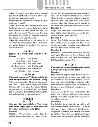 Lukas: Es ärgert mich sehr, wenn jemand
sein Wort nicht hält, wenn man etwas ver-
spricht und das nicht macht.
Moderator(in): Womit beschäftigst du dich
in deiner Freizeit?
Lukas: Wenn ich kein Training habe, dann
treffe ich mich mit meinen Freunden. Sonst
aber widme ich dem Sport viel Zeit, ich
gehe dreimal in der Woche zum Training.
Moderator(in): Heißt es, dass du von gro-
ßen Erfolgen in Sport träumst?
Lukas: Na, eigentlich nicht. Ich treibe Sport
mehr für die Gesundheit. Aber ich träume
von vielen Reisen ins Ausland, ich möchte
die Welt sehen.
St. 8, Üb. 1
Ergänze die Pluralformen und höre die
Lösung.
der Brief — die Briefe
die E-Mail — die E-Mails
die Postkarte — die Postkarten
der Brieffreund — die Brieffreunde
das Interesse — die Interessen
das Hobby — die Hobbys
St. 10, Üb. 1a
Was passt zusammen? Verbinde richtig die
Teile der Sprichwörter und höre die Lösung.
1) In einem gesunden Körper ist ein gesun-
der Geist. 2) Allzu viel ist ungesund. 3) Der
Mensch lebt nicht vom Brot allein. 4) Bes-
ser gesund und schlank als fett und krank.
5) Gesundheit ist der größte Reichtum. 6) Der
Gesunde weiß nicht, wie reich er ist.
LEKTION 2
St. 13, Üb. 6
Wer von den Jugendlichen (Tan, Lene,
Sven oder Leyla) spricht hier? Höre die
Interviews und ergänze die Sätze.
Situation 1
Mädchen: Wenn einige sagen, dass die
Schule etwas Unnötiges ist, kann ich nur
lachen. Das klingt dann irgendwie kindisch.
Ich kann mir nicht vorstellen, dass jemand
ohne Schule in seinem Leben etwas er-
reichen kann. Und man muss auch daran
denken, dass die Schule nicht überall in
der Welt eine selbstverständliche Sache ist.
Situation 2
Junge: Nur wer eine Schule besucht hat,
kann später einen Beruf erlernen oder stu-
dieren. Anders geht es nicht.
Situation 3
Junge: Die Schule müssen alle besuchen,
aber nicht allen macht das Spaß. Aber meis-
tens ist es so, dass man die besten Freunde
eben in der Schule kennen lernt.
Situation 4
Mädchen: Wenn man studieren möchte
und gute Chancen im Beruf haben will,
kann man sich das kaum ohne die vorherige
Schulausbildung vorstellen.
St. 15, Üb. 4
Über welche Schulen sprechen die Leute?
Höre zu und ergänze die Sätze.
Situation 1
Meine Schule beginnt nach der Grundschu-
le und dauert sechs Jahre, das heißt von
der fünften bis zur zehnten Klasse. Danach
kann man eine Ausbildung machen oder
eine Berufsschule besuchen, um später zum
Beispiel in der Wirtschaft zu arbeiten.
Situation 2
Wenn man weiter an einer Hochschule oder
einer Uni studieren will, muss man meine
Schule neun Jahre lang besuchen und dann
das Abitur machen.
Situation 3
Die Schulen dieser Art gibt es nicht in al-
len Bundesländern Deutschlands. Da es im
Alter von 11 oder 12 Jahren in der Orientie-
rungsstufe schwer ist, die weitere Schulform
zu wählen, finde ich meine Schule eine gute
Alternative. Je nachdem, wie die Schulleis-
178
Hörübungen und -texte
 