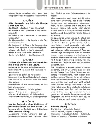 tungen jedes einzelnen sind, kann man
entsprechende Schulabschlüsse bekommen.
St. 16, Üb. 1
Bilde Komposita und höre die Lösung.
Sprich auch mit.
das Haupt + das Fach = das Hauptfach
die Pflicht + der Unterricht = der Pflicht-
unterricht
die Natur + die Wissenschaft = die Natur-
wissenschaft
die Gemeinschaft + die Kunde = die Ge-
meinschaftskunde
der Jahrgang + die Stufe = die Jahrgangs­
stufe
fremd + die Sprache = die Fremdsprache
schwer + der Punkt = der Schwerpunkt
lehren + die Kräfte = die Lehrkräfte
durch + der Schnitt = der Durchschnitt
St. 18, Üb. 1
Ergänze die Präteritum- und Perfektfor-
men richtig und höre die Lösung.
lachen  wir lachten, wir haben gelacht
teilnehmen  ich nahm teil, ich habe teil-
genommen
gefallen  es gefiel, es hat gefallen
besuchen  du besuchtest, du hast besucht
sich freuen  sie freuten sich, sie haben
sich gefreut
unternehmen  wir unternahmen, wir ha-
ben unternommen
lernen  ihr lerntet, ihr habt gelernt
geben  er gab, er hat gegeben
erleben  ich erlebte, ich habe erlebt
aufstehenichstandauf,ichbinaufgestanden
St. 18, Üb. 4a
Lies den Text und ergänze die Lücken mit
passenden Verben aus dem Kasten. Ge-
brauche sie im Perfekt oder Präteritum.
Höre dann die Lösung.
Magdalena Hirsch, Schülerin des Ub-
bo-Emmius-Gymnasiums, erzählt über
ihre Eindrücke vom Schüleraustausch in
­
Japan:
«Der Austausch nach Japan war für mich
eine tolle Erfahrung. Ich habe bereits
letztes Jahr am Austausch teilgenom-
men, als die Japaner uns in Deutschland
besucht haben. Ich freute mich daher
darauf, meine Austauschschülerin wieder-
zusehen und diesmal ihre Familie kennen
zu lernen.
In Japan ist so vieles anders. So stand der
Gastvater bereits um 5.45 Uhr in der Küche
und kochte für die ganze Familie. Außer-
dem habe ich mich gewundert, wie viele
Werbeplakate in der U-Bahn hängen.
Wir haben so viel in Japan erlebt! Zwar wa-
ren die Tage anstrengend, aber wir konnten
immer etwas Interessantes miterleben. So
wird mir das Buffet nach dem Fußballturnier
noch lange in Erinnerung bleiben, weil wir,
Japaner und Deutsche, dort viel zusammen
gelacht haben.
Die Umgebung in Kamakura fand ich wun-
derschön, und im Gegensatz dazu war die
Größe Tokyos (vom Tokyo Tower aus ge-
sehen) sehr erstaunend. Nach diesen zwei
erlebnisreichen Wochen fiel es mir schwer,
mich von meiner Gastfamilie zu verabschie-
den, weil ich mich dort sehr wohl gefühlt
habe. Ich war traurig, dass diese Zeit be-
reits vorbei war, denn ich hatte mit dieser
Gruppe eine tolle Zeit und sie hat mir
viele Gründe zum gemeinsamen Lachen
gegeben. Ich werde diesen Austausch nie
vergessen und freue mich auf den Tag, an
dem ich wieder nach Japan komme!»
St. 19, Üb. 1b
Höre die Lösung.
Die Ukraine — Ukrainisch, Deutsch-
land — Deutsch, England — Englisch,
Frankreich — Französisch, Italien — Italienisch,
China — Chinesisch, Österreich — Deutsch,
179
Hörübungen und -texte
 