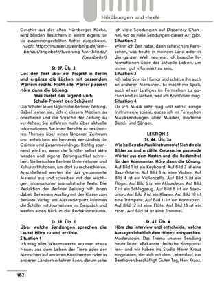 Geschirr aus der alten Nürnberger Küche,
wird blinden Besuchern in einem eigens für
sie zusammengestellten Koffer dargeboten.
Nach: https://museen.nuernberg.de/fem-
bohaus/angebote/fuehrung-fuer-blinde/
(bearbeitet)
St. 37, Üb. 3
Lies den Text über ein Projekt in Berlin
und ergänze die Lücken mit passenden
Wörtern rechts. Nicht alle Wörter passen!
Höre dann die Lösung.
Was bietet das Jugend-und-
Schule-Projekt den Schülern?
Die Schüler lesen täglich die Berliner Zeitung.
Dabei lernen sie, sich in diesem Medium zu
orientieren und die Sprache der Zeitung zu
verstehen. Sie erfahren mehr über aktuelle
Informationen. Sie lesen Berichte zu bestimm-
ten Themen über einen längeren Zeitraum
und entwickeln ein besseres Verständnis für
Gründe und Zusammenhänge. Richtig span-
nend wird es, wenn die Schüler selbst aktiv
werden und eigene Zeitungsartikel schrei-
ben. Sie besuchen Berliner Unternehmen und
Kulturinstitutionen, um dort zu recherchieren.
Anschließend werten sie das gesammelte
Material aus und schreiben mit den wichti-
gen Informationen journalistische Texte. Die
Redaktion der Berliner Zeitung hilft ihnen
dabei. Bei einem Ausflug mit der Klasse zum
Berliner Verlag am Alexanderplatz kommen
die Schüler mit Journalisten ins Gespräch und
werfen einen Blick in die Redaktionsräume.
St. 38, Üb. 5
Über welche Sendungen sprechen die
Leute? Höre zu und erzähle.
Situation 1
Ich mag alles Wissenswerte, wo man etwas
Neues aus dem Leben der Tiere oder der
Menschen auf anderen Kontinenten oder in
anderen Ländern erfahren kann, darum sehe
ich viele Sendungen auf Discovery Chan-
nel, wo es viele Sendungen dieser Art gibt.
Situation 2
Wenn ich Zeit habe, dann sehe ich im Fern-
sehen, was heute in meinem Land oder in
der ganzen Welt neu war. Ich brauche In-
formationen über das aktuelle Leben, um
immer gut informiert zu sein.
Situation 3
Ich habe Sinn für Humor und schätze ihn auch
an anderen Menschen. Es macht mir Spaß,
auch etwas Lustiges im Fernsehen zu gu-
cken und zu lachen, weil ich Komödien mag.
Situation 4
Da ich Musik sehr mag und selbst einige
Instrumente spiele, gucke ich im Fernsehen
Musiksendungen über Musiker, moderne
Bands und Sänger.
LEKTION 5
St. 44, Üb. 3a
Wie heißen die Musikinstrumente? Sieh dir die
Bilder an und erzähle. Gebrauche passende
Wörter aus dem Kasten und die Redemittel
für den Kommentar. Höre dann die Lösung.
Auf Bild 1 ist ein Keyboard. Auf Bild 2 ist eine
Bass-Gitarre. Auf Bild 3 ist eine Violine. Auf
Bild 4 ist ein Violoncello. Auf Bild 5 ist ein
Flügel. Auf Bild 6 ist ein Akkordeon. Auf Bild
7 ist ein Schlagzeug. Auf Bild 8 ist ein Saxo-
phon. Auf Bild 9 ist ein Klavier. Auf Bild 10 ist
eine Trompete. Auf Bild 11 ist ein Kontrabass.
Auf Bild 12 ist eine Flöte. Auf Bild 13 ist ein
Horn. Auf Bild 14 ist eine Trommel.
St. 45, Üb. 4
Höre das Interview und entscheide, welche
Aussagen inhaltlich dem Hörtext entsprechen.
Moderatorin: Das Thema unserer Sendung
heute lautet «Bekannte deutsche Komponis-
ten» und wir haben ins Studio Herrn Krauz
eingeladen, der sich mit dem Lebenslauf von
Beethoven beschäftigt. Guten Tag, Herr Krauz.
182
Hörübungen und -texte
 