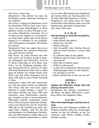 Herr Krauz: Guten Tag.
Moderatorin: Was können Sie über die
Kinderjahre dieses bekannten Komponis-
ten erzählen?
Herr Krauz: Ludwig van Beethoven ist am
16. Dezember 1770 als Sohn eines Teno-
risten und einer Rheinländerin in Bonn
geboren. Schon im Jahre 1778 gab er sei-
ne ersten öffentlichen Konzerte. Als er
12 Jahre alt war, begann er zu komponie-
ren. Zwei Jahre später, also mit 14 Jahren,
begann er zu arbeiten. Er war kurfürstli-
cher Hilfsorganist und bekam 150 Gulden
pro Monat.
Moderatorin: Kann man sagen, dass er aus
der Perspektive des modernen Menschen
eine gute Karriere machte?
Herr Krauz: Ja, seine Karriere war sehr
steil. Schon mit 15 Jahren wurde er Zwei-
ter Hof­
organist des Kurfürsten. Und mit
17 Jahren unternahm er eine Reise nach
Wien, um bei Wolfgang Amadeus Mo-
zart Musikunterricht zu nehmen. Im Jahre
1792 starb Beethovens Vater und er selbst
ging als Schüler von Joseph Haydn nach
Wien. Nur drei Jahre vergingen und im
Jahre 1795 gab es seine ersten Konzerte
in Wien.
Moderatorin: Alles sieht sehr optimistisch
aus. War sein Leben wirklich so wolkenlos?
Herr Krauz: Das kann man kaum sagen.
Obwohl er große Erfolge in seiner Ar-
beit hatte, machten sich schon 1798 erste
Anzeichen eines Gehörleidens bemerk-
bar. Trotzdem wurde er immer bekannter.
Öffentliche Auftritte verbreiteten seinen
Ruhm, Fürst Lichnowski zahlte dem Kompo-
nisten eine Jahresrente. Am 20. November
1805 gab es die Uraufführung seiner ein-
zigen Oper «Fidelio». Aber mit der Zeit
verschlimmerte sich Beethovens Gehörlei-
den und 1819 ertaubte er völlig. Aber auch
in diesem Zustand komponierte er weiter
und im Jahre 1826 komponierte Beethoven
sein letztes Werk, ein Streichquartett. Am
26. März 1827 starb Beethoven in Wien.
Moderatorin: Ich danke Ihnen für diese
ausführlichen Informationen über einen der
bekanntesten deutschen Komponisten.
Herr Krauz: Bitte sehr.
St. 51, Üb. 2b
Hört den Dialog zur Kontrolle und spielt ihn.
— Hallo Sophie!
— Hallo Daniel! Wie geht’s?
— Danke, gut. Und dir?
— Danke, auch gut.
— 
Hast du gehört, dass Andreas Bourani
bald mit einem Konzert in unsere Stadt
kommt?
— Ja, natürlich habe ich das gehört.
— 
Weißt du was? Ich habe zwei Karten für
sein Konzert.
— Echt? Das ist einfach super!
— Willst du mitkommen?
— 
Ja, klar will ich mitkommen. Das ist ja mein
Lieblingssänger! Wann ist das Konzert?
— Am Samstag um 18 Uhr.
— 
Danke, Daniel! Das ist sehr nett von dir!
LEKTION 6
St. 56, Üb. 1
Ergänze die fehlenden Vokale. Höre die
Lösung und sprich nach.
Deutschland, die Schweiz, Liechtenstein,
der Rhein, die Alpen, Österreich, Luxem-
burg, Berlin, die Zugspitze, Vaduz.
St. 61, Üb. 1
Bilde Wortverbindungen und höre die Lö-
sung.
Bekannt sein, den Nobelpreis erhalten, als
Professor arbeiten, tätig sein, Forschungen
machen, an der Uni arbeiten, an der Uni
studieren, viele Werke schaffen, Entde-
ckungen machen.
183
Hörübungen und -texte
 