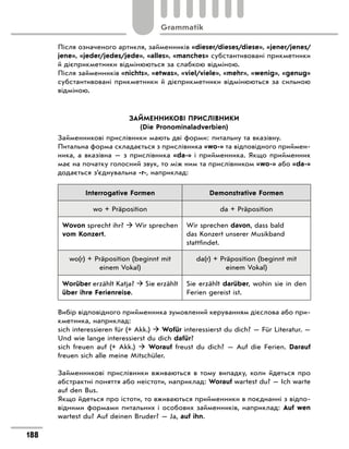 Після означеного артикля, займенників «dieser/dieses/diese», «jener/jenes/
jene», «jeder/jedes/jede», «alles», «manches» субстантивовані прикметники
й дієприкметники відмінюються за слабкою відміною.
Після займенників «nichts», «etwas», «viel/viele», «mehr», «wenig», «genug»
субстантивовані прикметники й дієприкметники відмінюються за сильною
відміною.
ЗАЙМЕННИКОВІ ПРИСЛІВНИКИ
(Die Pronominaladverbien)
Займенникові прислівники мають дві форми: питальну та вказівну.
Питальна форма складається з прислівника «wo-» та відповідного приймен-
ника, а вказівна — з прислівника «da-» і прийменника. Якщо прийменник
має на початку голосний звук, то між ним та прислівником «wo-» або «da-»
додається з’єднувальна -r-, наприклад:
Interrogative Formen Demonstrative Formen
wo + Präposition da + Präposition
Wovon sprecht ihr?  Wir sprechen
vom Konzert.
Wir sprechen davon, dass bald
das Konzert unserer Musikband
stattfindet.
wo(r) + Präposition (beginnt mit
einem Vokal)
da(r) + Präposition (beginnt mit
einem Vokal)
Worüber erzählt Katja?  Sie erzählt
über ihre Ferienreise.
Sie erzählt darüber, wohin sie in den
Ferien gereist ist.
Вибір відповідного прийменника зумовлений керуванням дієслова або при-
кметника, наприклад:
sich interessieren für (+ Akk.)  Wofür interessierst du dich? — Für Literatur. —
Und wie lange interessierst du dich dafür?
sich freuen auf (+ Akk.)  Worauf freust du dich? — Auf die Ferien. Darauf
freuen sich alle meine Mitschüler.
Займенникові прислівники вживаються в тому випадку, коли йдеться про
абстрактні поняття або неістоти, наприклад: Worauf wartest du? — Ich warte
auf den Bus.
Якщо йдеться про істоти, то вживаються прийменники в поєднанні з відпо-
відними формами питальних і особових займенників, наприклад: Auf wen
wartest du? Auf deinen Bruder? — Ja, auf ihn.
188
Grammatik
 