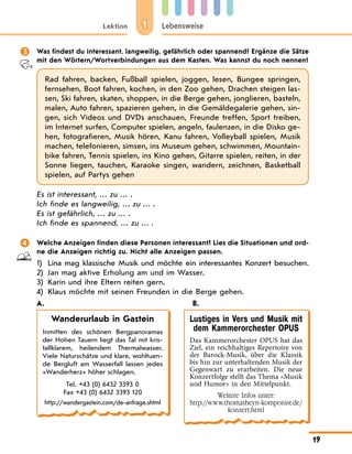 1
Lektion Lebensweise
19
 Was findest du interessant, langweilig, gefährlich oder spannend? Ergänze die Sätze
mit den Wörtern/Wortverbindungen aus dem Kasten. Was kannst du noch nennen?
Rad fahren, backen, Fußball spielen, joggen, lesen, Bungee springen,
fernsehen, Boot fahren, kochen, in den Zoo gehen, Drachen steigen las-
sen, Ski fahren, skaten, shoppen, in die Berge gehen, jonglieren, basteln,
malen, Auto fahren, spazieren gehen, in die Gemäldegalerie gehen, sin-
gen, sich Videos und DVDs anschauen, Freunde treffen, Sport treiben,
im Internet surfen, Computer spielen, angeln, faulenzen, in die Disko ge-
hen, fotografieren, Musik hören, Kanu fahren, Volleyball spielen, Musik
machen, telefonieren, simsen, ins Museum gehen, schwimmen, Mountain-
bike fahren, Tennis spielen, ins Kino gehen, Gitarre spielen, reiten, in der
Sonne liegen, tauchen, Karaoke singen, wandern, zeichnen, Basketball
spielen, auf Partys gehen
Es ist interessant, … zu … .
Ich finde es langweilig, … zu … .
Es ist gefährlich, … zu … .
Ich finde es spannend, … zu … .
 Welche Anzeigen finden diese Personen interessant? Lies die Situationen und ord-
ne die Anzeigen richtig zu. Nicht alle Anzeigen passen.
1) Lina mag klassische Musik und möchte ein interessantes Konzert besuchen.
2) Jan mag aktive Erholung am und im Wasser.
3) Karin und ihre Eltern reiten gern.
4) Klaus möchte mit seinen Freunden in die Berge gehen.
A. B.
Wanderurlaub in Gastein
Inmitten des schönen Bergpanoramas
der Hohen Tauern liegt das Tal mit kris-
tallklarem, heilendem Thermalwasser.
Viele Naturschätze und klare, wohltuen-
de Bergluft am Wasserfall lassen jedes
«Wanderherz» höher schlagen.
Tel. +43 (0) 6432 3393 0
Fax +43 (0) 6432 3393 120
http://wandergastein.com/de-anfrage.shtml
Lustiges in Vers und Musik mit
dem Kammerorchester OPUS
Das Kammerorchester OPUS hat das
Ziel, ein reichhaltiges Repertoire von
der Barock-Musik, über die Klassik
bis hin zur unterhaltenden Musik der
Gegenwart zu erarbeiten. Die neue
Konzertfolge stellt das Thema «Musik
und Humor» in den Mittelpunkt.
Weitere Infos unter:
http://www.thomasheyn-komponist.de/
konzert.html
 