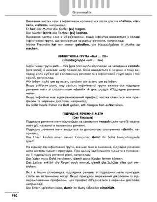 Вживання частки «zu» з інфінітивом коливається після дієслів «helfen», «ler-
nen», «lehren», наприклад:
Er half der Mutter die Koffer [zu] tragen.
Die Mutter lehrte die Tochter [zu] kochen.
Вживання частки «zu» є обов’язковим, якщо інфінітив вживається у складі
інфінітивної групи, що виноситься за рамку речення, наприклад:
Meine Freundin hat mir immer geholfen, die Hausaufgaben in Mathe zu
­
machen.
ІНФІНІТИВНА ГРУПА «UM … ZU»
(Infinitivgruppe «um … zu»)
Інфінітивна група «um … zu» (для того щоб) відповідає на запитання «wozu?»
(для чого?) й називає мету певної дії. Вона вживається в реченні в тому ви-
падку, коли суб’єкт дії в головному реченні та в інфінітивній групі один і той
самий, наприклад:
Wir leben nicht, um zu essen, sondern wir essen, um zu leben.
Якщо суб’єкти різні, тоді замість інфінітивної групи вживається підрядне
речення мети зі сполучником «damit»  див. розділ «Підрядне речення
мети».
Якщо інфінітив має відокремлюваний префікс, частка ставиться між пре-
фіксом та коренем дієслова, наприклад:
Du sollst heute früher ins Bett gehen, um morgen früh aufzustehen.
ПІДРЯДНЕ РЕЧЕННЯ МЕТИ
(Der Finalsatz)
Підрядне речення мети відповідає на запитання «wozu?» (для чого?) і вказує
мету дії, названої в головному реченні.
Підрядне речення мети вводиться за допомогою сполучника «damit», на-
приклад:
Die Eltern kaufen einen neuen Computer, damit ihr Sohn Computerspiele
spielt.
На відміну від інфінітивної групи, яка має таке ж значення, підрядне речення
мети містить підмет і присудок. При цьому здебільшого підмети в головно-
му й підрядному реченні різні, наприклад:
Der Vater muss Geld verdienen, damit seine Kinder lernen können.
Der Lehrer erklärt die Regel noch einmal, damit die Schüler alles gut ver-
stehen.
Як і в інших різновидах підрядних речень, у підрядних мети присудок
стоїть на останньому місці. Якщо присудок виражений дієсловом із від-
окремлюваним префіксом, цей префікс об’єднується з коренем дієслова,
наприклад:
Die Eltern sprechen leise, damit ihr Baby schneller einschläft.
190
Grammatik
 