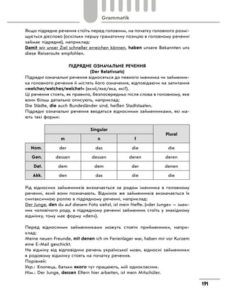 Якщо підрядне речення стоїть перед головним, на початку головного розмі-
щується дієслово (оскільки першу граматичну позицію в головному реченні
займає підрядне), наприклад:
Damit wir unser Ziel schneller erreichen können, haben unsere Bekannten uns
diese Reiseroute empfohlen.
ПІДРЯДНЕ ОЗНАЧАЛЬНЕ РЕЧЕННЯ
(Der Relativsatz)
Підрядні означальні речення відносяться до певного іменника чи займенни-
ка головного речення й містять його означення, відповідаючи на запитання
«welcher/welches/welche?» (який/яке/яка, які?).
Ці речення стоять, як правило, безпосередньо після слова в головному, яке
вони більш детально описують, наприклад:
Die Städte, die auch Bundesländer sind, heißen Stadtstaaten.
Підрядні означальні речення вводяться відносними займенниками, які ма-
ють такі форми:
Singular
Plural
m n f
Nom. der das die die
Gen. dessen dessen deren deren
Dat. dem dem der denen
Akk. den das die die
Рід відносних займенників визначається за родом іменника в головному
реченні, який вони позначають. Відмінок же займенників визначається їх
синтаксичною роллю в підрядному реченні, наприклад:
Der Junge, den du auf diesem Foto siehst, ist mein Neffe. («der Junge» — імен-
ник чоловічого роду, в підрядному реченні займенник стоїть у знахідному
відмінку, тому має форму «den»).
Перед відносними займенниками можуть стояти прийменники, напри-
клад:
Meine neuen Freunde, mit denen ich im Ferienlager war, haben mir vor Kurzem
eine E-Mail geschickt.
На відміну від відповідних речень української мови, відносні займенники
в родовому відмінку стоять на початку речення.
Порівняй:
Укр.: Хлопець, батьки якого тут працюють, мій однокласник.
Нім.: Der Junge, dessen Eltern hier arbeiten, ist mein Mitschüler.
191
Grammatik
 