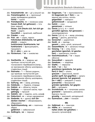 die Freizeitaktivität, -en — дії у вільний час
das Freizeitangebot, -e — пропозиції
щодо проведення дозвілля
fremd — чужий
die Fremdsprache, -n — іноземна мова
fressen (fraß, hat gefressen) — їсти
(про тварин)
freuen, sich (freute sich, hat sich ge-
freut) — радіти
freundlich — привітний, люб’язний
der Frieden — мир
die Frist, -en — строк, термін
frühstücken (frühstückte, hat gefrüh-
stückt) — снідати
funktionieren (funktionierte, hat
funktioniert) — функціонувати,
працювати
für (+ Akk.) — для; за
das Fürstentum, -¨-er — князівство
Gg
die Gastfamilie, -n — родина, що
приймає гостя/гостей для
тимчасового перебування (напр.,
за програмою обміну школярами,
студентами тощо)
der Gastvater, -¨- — батько родини,
що приймає гостя/гостей для
тимчасового перебування (напр.,
за програмою обміну школярами,
студентами тощо)
die Gattung, -en — жанр, різновид
das Gebäude, - — будівля, споруда
das Gebiet, -e — область; галузь
das Gebirge, - — гірський масив, гори
gebirgig — гірський
die Gebühr, -en — податок, мито, штраф
der Geburtsort, -e — місце народження
der Gedanke, -n — думка; sich Ge-
danken machen — обмірковувати,
обдумувати
die Gedichtsammlung, -en — поетична
збірка
gefährlich — небезпечний
das Gefängnis, -se — тюрьма
der Gegensatz, -¨-e — протилежність;
im Gegensatz (zu + Dat.) — на
відміну від когось, чогось
gegenüber — навпроти
geheimnisvoll — загадковий
das Gehör — слух
gemeinsam — спільно
das Genie [4e'ni:], -s — геній
genießen (genoss, hat genossen) —
насолоджуватися
das Genre ['4‹:r3], -s — жанр, різновид
genug — досить, достатньо
das Geraschel — шурхотіння
das Gerät, -e — прилад
gesamt — весь, цілий, загальний
die Gesamtfläche, -n — загальна площа
der Gesang, -¨-e — спів, пісня
geschehen (geschah, ist gesche-
hen) — траплятися, статися
der Gesichtsausdruck, -¨-e — вираз
обличчя
die Gesundheit — здоров’я
das Gewässer, - — водойма
der Gipfel, - — вершина
der Gott, -¨-er — бог
gratulieren (gratulierte, hat gratu-
liert) (+ Dat.) — вітати
grausam — жорстокий, лютий
greifen (griff, hat gegriffen) — хапати
grenzen (grenzte, hat gegrenzt)
(an + Akk.) — межувати з чимсь
grenzenlos — безмежний
gründen (gründete, hat gegrün-
det) — заснувати
die Grundschule, -n — початкова школа
grunzend — хрюкаючи, рохкаючи;
бурчачи під ніс
gruselig — жахливий, моторошний
das Gymnasium, ...sien — гімназія
Hh
die Halbinsel, -n — півострів
die Hälfte, -n — половина
halten (hielt, hat gehalten) —
тримати; зупиняти(ся)
196
Wörterverzeichnis Deutsch-Ukrainisch
 