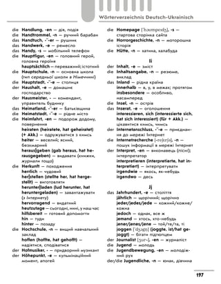 die Handlung, -en — дія, подія
die Handtrommel, -n — ручний барабан
das Handtuch, -¨-er — рушник
das Handwerk, -e — ремесло
das Handy, -s — мобільний телефон
die Hauptfigur, -en — головний герой,
головна героїня
hauptsächlich — переважний; істотний
die Hauptschule, -n — основна школа
(тип середньої школи в Німеччині)
die Hauptstadt, -¨-e — столиця
der Haushalt, -e — домашнє
господарство
der Hausmeister, - — комендант,
управитель будинку
das Heimatland, -¨-er — Батьківщина
die Heimatstadt, -¨-e — рідне місто
die Heimfahrt, -en — подорож додому,
повернення
heiraten (heiratete, hat geheiratet)
(+ Akk.) — одружуватися з кимсь
heiter — веселий; ясний,
безхмарний
heraus|geben (gab heraus, hat he-
rausgegeben) — видавати (книжки,
журнали тощо)
die Herkunft — походження
herrlich — чудовий
her|stellen (stellte her, hat herge-
stellt) — виготовляти
herunter|laden (lud herunter, hat
heruntergeladen) — завантажувати
(з Інтернету)
hervorragend — видатний
heutzutage — сьогодні, нині, у наш час
hilfsbereit — готовий допомогти
hin — туди
hinter — позаду
die Hochschule, -n — вищий навчальний
заклад
hoffen (hoffte, hat gehofft) —
надіятися, сподіватися
der Hofmusiker, - — придворний музикант
der Höhepunkt, -e — кульмінаційний
момент, апогей
die Homepage ['h1mped4], -s —
стартова сторінка сайта
die Horrorgeschichte, -n — моторошна
історія
die Hütte, -n — хатина, халабуда
Ii
der Inhalt, -e — зміст
die Inhaltsangabe, -n — резюме,
виклад
das Inland — рідна країна
innerhalb — в, у, в межах; протягом
insbesondere — особливо,
насамперед
die Insel, -n — острів
das Inserat, -e — оголошення
interessieren, sich (interessierte sich,
hat sich interessiert) (für + Akk.) —
цікавитися кимсь, чимсь
der Internetanschluss, -¨-e — приєднан-
ня до мережі Інтернет
die Internetrecherche [‐re6*r63], -n —
пошук інформації в мережі Інтернет
der Interpret, -en — виконавець (пісні);
інтерпретатор
interpretieren (interpretierte, hat in-
terpretiert) — інтерпретувати
irgendwie — якось, як-небудь
irgendwo — десь
Jj
das Jahrhundert, -e — століття
jährlich — щорічний; щорічно
jeder/jedes/jede — кожний/кожне/
кожна
jedoch — однак, все ж
jemand — хтось, хто-небудь
jener/jenes/jene — той/те/та, ті
joggen ['d41g ] (joggte, ist/hat ge-
joggt) — бігати підтюпцем
der Journalist [4ur‐], -en — журналіст
die Jugend — молодь
die Jugendbewegung, -en — молодіж-
ний рух
der/die Jugendliche, -n — юнак, дівчина
197
Wörterverzeichnis Deutsch-Ukrainisch
 