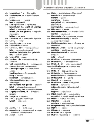 der Lebenslauf, -¨-e — біографія
die Lebensweise, -n — спосіб/стиль
життя
das Lebewesen, - — істота
leer — порожній
die Leibeigenschaft — кріпацтво
leicht|fallen (fiel leicht, ist leichtge-
fallen) — даватися легко
leiden (litt, hat gelitten) — терпіти,
страждати
leider — на жаль
die Leseecke, -n — читацький куточок
der Leser, - — читач
die Leserin, -nen — читачка
die Leserschaft — читачі
der Lesesaal, -säle — читацький зал
letzt — останній; минулий
leuchten (leuchtete, hat geleuch-
tet) — світити, сяяти
die Leute (Pl.) — люди
das Lexikon, ...ka — енциклопедія,
словник
die Liebesgeschichte, -n — оповідання,
в якому йдеться про кохання
der Lieblingssänger, - — улюблений
співак
Liechtenstein — Ліхтенштейн
listig — хитрий
literarisch — літературний
die Literaturgattung, -en — жанр
літератури
loben (lobte, hat gelobt) — хвалити
lokal — місцевий, локальний
die Lokalzeitung, -en — місцева газета
die Lügengeschichte, -n — вигадана
історія
die Lunge, -n — легеня
die Lust — радість; насолода
lyrisch — ліричний
Mm
die Macht, -¨-e — сила, міць
das Magazin, -e — популярний журнал
з багатьма ілюстраціями
die Magie — магія
der Main — Майн (річка в Німеччині)
malerisch — мальовничий
manche — деякі
manchmal — інколи
mangelhaft — з недоліками,
задовільно
mannigfaltig — різноманітний
das Märchen, - — казка
der Märchensammler, - — збирач казок
maritim — морський
der Marktplatz, -¨-e — ринкова площа
die Massenmedien (Pl.) — засоби
масової комунікації
die Matthäuspassion, -en — «Страсті за
Матвієм»
das Medium, ...dien — засіб комунікації
meistens — здебільшого
der Menschenhandel — торгівля
людьми
mild — м’який
die Mischkost — мішане харчування
der Mitarbeiter, - — співробітник
das Mitglied, -er — член (організації)
der/die Mitreisende, -n — попутник,
попутниця
die Mitte, -n — середина; центр
das Mittelalter — Середньовіччя
mittelalterlich — середньовічний
der Mittelpunkt, -e — центр
das Modell, -e — модель
der Moderator, ...tóren — ведучий
modern — сучасний
mögen (mochte, hat gemocht) —
любити
möglich — можливий
die Möglichkeit, -en — можливість
monatlich — щомісячний; щомісяця
der Mond — Місяць (планета)
das Monster, - — монстр
montags — щопонеділка
die Morgenzeitung, -en — ранкова газета
das Motto, -s — гасло
die Münze, -n — монета
die Muschel, -n — мушля
das Musical ['mju:zikl], -s — мюзикл
199
Wörterverzeichnis Deutsch-Ukrainisch
 