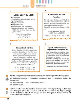 1
Lektion Lebensweise
20
C. D.
Spiel, Sport  Spaß
 Schwimmen
 Tennisplätze, Minigolf, Kanu fahren
 große Spielplätze
 Segeln und Surfen
 Angeln für Gäste
 Wanderungen und Radtouren
 Gästekindergarten und CAROLIN-
CHEN-Club für Kids, Teens und die
ganze Familie
Unser-Carolinensiel.de
Buchungs-Hotline
0 44 64 . 86 96 52
Reitschule an der
Nordsee
Reitunterricht für Jung und Alt, Frei-
zeit- oder Turnierreiter sowie geführte
Ausritte durch Wald und Wiesen und
entlang des Nordseestrandes.
Wenn Sie gerne reiten, laden wir Sie
ein!
Alter Husumer Weg 11
25856 Wobbenbüllfeld
Telefon: +49 (0) 48 46 - 69 32 34
E. F.
Freizeitklub für Sie!
Unser Klassiker: Zwei Stunden Stadt-
rundfahrt durch Berlin für 50,- Euro!
Unser gesamtes Angebot reicht von den
Feiern, Spieletreffs und Bingoabenden,
von der individuellen Beratung über
Stadtrundfahrten, Tagesausflüge und Reisen
bis hin zur Durchführung von sportlichen
Aktivitäten wie Tanzkurse und Bowlingkurse.
Unser Team ist für Sie da!
T: +49 (0) 451 - 31 77 22 00
F: +49 (0) 451 - 31 77 22 06
Sport- und Bewegungs­
angebote für Jung und Alt
Unser Hauptziel ist es, möglichst vielen
Menschen jeden Alters die Möglichkeit
zu gesundem Sport in angenehmer
Atmosphäre zu bieten.
Besonders wichtig sind für uns ge-
sundheitliche Aspekte, der Spaß an
der Bewegung und die Freude an ge-
meinsamen sportlichen Events.
www.kietz-fuer-kids-freizeitsport.de
 Welche Anzeigen findet ihr besonders interessant? Warum? Sprecht in Kleingruppen.
Ich finde die Anzeige … besonders interessant, weil … . Und was findest du
interresant?
Für mich ist/sind … auch interessant, denn … .
Ich möchte auch … .
 Stell dir vor: Du bietest auch etwas für interessante Freizeitgestaltung an. Schreibe
zwei Anzeigen (über das Angebot und die Preise). Nimm die Kopiervorlage
auf der Website zu Hilfe. Dann hängen wir eure Anzeigen im Klassenzimmer auf
und machen Präsentationen.
 