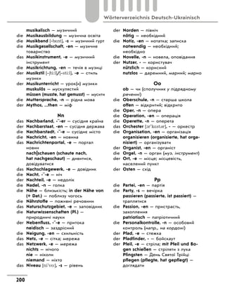 musikalisch — музичний
die Musikausbildung — музична освіта
die Musikband [‐b*nt], -s — музичний гурт
die Musikgesellschaft, -en — музичне
товариство
das Musikinstrument, -e — музичний
інструмент
die Musikrichtung, -en — течія в музиці
der Musikstil [‐6ti:l]/[‐sti:l], -e — стиль
музики
der Musikunterricht — урок(и) музики
muskulös — мускулястий
müssen (musste, hat gemusst) — мусити
die Muttersprache, -n — рідна мова
der Mythos, ...then — міф
Nn
das Nachbarland, -¨-er — сусідня країна
der Nachbarstaat, -en — сусідня держава
die Nachbarstadt, -¨-e — сусіднє місто
die Nachricht, -en — новина
das Nachrichtenportal, -e — портал
новин
nach|schauen (schaute nach,
hat nachgeschaut) — дивитися,
довідуватися
das Nachschlagewerk, -e — довідник
die Nacht, -¨-e — ніч
der Nachteil, -e — недолік
die Nadel, -n — голка
die Nähe — близькість; in der Nähe von
(+ Dat.) — поблизу чогось
die Nährstoffe — поживні речовини
das Naturschutzgebiet, -e — заповідник
die Naturwissenschaften (Pl.) —
природничі науки
der Nebenfluss, -¨-e — притока
neidisch — заздрісний
die Neigung, -en — схильність
das Netz, -e — сітка; мережа
das Netzwerk, -e — мережа
nichts — нічого
nie — ніколи
niemand — ніхто
das Niveau [ni'vo:], -s — рівень
der Norden — північ
nötig — необхідний
die Notiz, -en — нотатка; записка
notwendig — необхідний;
необхідно
die Novelle, -n — новела, оповідання
der Nutzer, - — користувач
nützlich — корисний
nutzlos — даремний, марний; марно
Oo
ob — чи (сполучник у підрядному
реченні)
die Oberschule, -n — старша школа
offen — відкритий; відкрито
die Oper, -n — опера
die Operation, -en — операція
die Operette, -n — оперета
das Orchester [1r'k*st3r], - — оркестр
die Organisation, -en — організація
organisieren (organisierte, hat orga-
nisiert) — організувати
der Organist, -en — органіст
die Orgel, -n — оргaн (муз. інструмент)
der Ort, -e — місце; місцевість,
населений пункт
der Osten — схід
Pp
die Partei, -en — партія
die Party, -s — вечірка
passieren (passierte, ist passiert) —
траплятися
die Passion, -en — пристрасть,
захоплення
patriotisch — патріотичний
die Personalkontrolle, -n — особовий
контроль (напр., на кордоні)
der Pfad, -e — стежка
der Pfadfinder, - — бойскаут
der Pfeil, -e — стріла; mit Pfeil und Bo-
gen schießen — стріляти з лука
Pfingsten — День Святої Трійці
pflegen (pflegte, hat gepflegt) —
доглядати
200
Wörterverzeichnis Deutsch-Ukrainisch
 