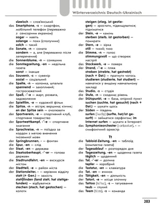 slawisch — слов’янський
das Smartphone, -s — смартфон,
мобільний телефон (переважно
з сенсорним екраном)
sogar — навіть
solange — поки (сполучник)
solch — такий
die Sonate, -n — соната
sondern — а, але (переважно після
заперечення)
die Sonnenblume, -n — соняшник
die Sonntagzeitung, -en — недільна
газета
sonst — інакше
das Souvenir, -s — сувенір
sozial — соціальний
die Spalte, -n — колонка, шпальта
spannend — захопливий;
гостросюжетний
der Spaß, -¨-e — жарт, розвага,
задоволення
der Spielfilm, -e — художній фільм
die Spitze, -n — вістря; вершина; кінчик;
an der Spitze sein — очолювати
der Sportverein, -e — спортивний клуб,
спортивне товариство
der Sportwettkampf, -¨-e — спортивне
змагання
die Sprachreise, -n — поїздка за
кордон з метою вивчення
іноземної мови
der Springbrunnen, - — фонтан
die Spur, -en — слід
der Staat, -en — держава
das Staatsoberhaupt, -¨-er — голова
держави
die Stadtrundfahrt, -en — екскурсія
містом
der Stadtteil, -e — район міста
der Stationsleiter, - — керівник відділу
statt (+ Gen.) — замість
statt|finden (fand statt, hat stattge-
funden) — відбуватися
stechen (stach, hat gestochen) —
колоти
steigen (stieg, ist gestie-
gen) — зростати, підвищуватися;
підніматися
der Stein, -e — камінь
sterben (starb, ist gestorben) —
помирати
der Stern, -e — зірка
still — тихий; тихо
die Stimme, -n — голос
stimmungsvoll — що створює
настрій
das Stockwerk, -e — поверх
der Strand, -¨-e — пляж
streben (strebte, hat gestrebt)
(nach + Dat.) — прагнути чогось
studieren (studierte, hat studiert) —
навчатися у вищому навчальному
закладі
das Studio, -s — студія
die Stufe, -n — сходина; рівень
der Stützpunkt, -e — база, опірний пункт
suchen (suchte, hat gesucht) (nach +
Dat.) — шукати щось
der Süden — південь
surfen ['s3:f ] (surfte, hat/ist ge-
surft) — займатися серфінгом; im
Internet surfen — шукати в Інтернеті
das Symphonieorchester [‐1rk*st3r], - —
симфонічний оркестр
Tt
die Tabloid-Zeitung, -en — таблоїд
(компактна газета)
der Tagesablauf — розпорядок дня
die Tageszeitung, -en — щоденна газета
täglich — щоденний
das Tal, -¨-er — долина
tapfer — хоробрий
die Tastatur, -en — клавіатура
die Tat, -en — вчинок
die Tätigkeit, -en — діяльність
der Tatort, -e — місце злочину
das Tattoo [t*'tu:], -s — татуювання
taub — глухий
das Team [ti:m], -s — команда
203
Wörterverzeichnis Deutsch-Ukrainisch
 