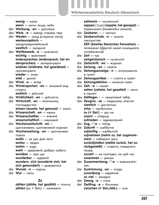 wenig — мало
wenn — коли; якщо, якби
die Werbung, -en — реклама
das Werk, -e — завод; справа; твір
der Westen — захід (сторона світу)
westeuropäisch —
західноєвропейський
westlich — західний
der Wettbewerb, -e — змагання
wichtig — важливий
widersprechen (widersprach, hat wi-
dersprochen) — заперечувати
widmen (widmete, hat gewidmet) —
присвячувати
wieder — знов
wild — дикий
der Wind, -e — вітер
die Wintersportart, -en — зимовий вид
спорту
wirklich — дійсний
die Wirklichkeit, -en — дійсність
die Wirtschaft, -en — економіка,
господарство
wissen (wusste, hat gewusst) — знати
die Wissenschaft, -en — наука
der Wissenschaftler, - — вчений
wissenschaftlich — науковий
die Wochenzeitschrift, -en —
щотижневик, щотижневий журнал
die Wochenzeitung, -en — щотижнева
газета
wofür — за що; для чого
woher — звідки
wohin — куди
wohl — здоровий; добре; мабуть
worüber — про що
wunderbar — чудовий
wundern, sich (wunderte sich, hat
sich gewundert) — дивуватися
die Wurzel, -n — корінь
die Wut — лють
Zz
zählen (zählte, hat gezählt) — лічити;
zählen (zu + Dat.) — належати
zahlreich — численний
zappen ['z*p ] (zappte, hat gezappt) —
перемикати (телевізійні канали)
der Zauberer, - — чаклун
die Zauberschule, -n — школа
чаклунства
ZDF (Zweites Deutsches Fernsehen) —
телеканал (Другий канал німецького
телебачення)
die Zeit — час
zeitgenössisch — сучасний
die Zeitschrift, -en — журнал
die Zeitung, -en — газета
die Zeitungsanzeige, -n — оголошення
в газеті
der Zeitungsartikel, - — стаття в газеті
die Zeitungslektüre — читання газет
das Zelt, -e — намет
zelten (zeltete, hat gezeltet) — жити
в наметі
das Zeltlager, - — наметовий табір
das Zeugnis, -se — свідоцтво, атестат
ziemlich — достатньо
zirka — приблизно
zu (+ Dat.) — до; на
zuerst — спершу
zufrieden — задоволений
der Zug, -¨-e — поїзд
die Zukunft — майбутнє
zukünftig — майбутній
zu|nehmen (nahm zu, hat zugenom-
men) — набирати вагу
zurück|stellen (stellte zurück, hat zu-
rückgestellt) — ставити, повертати
назад
zurzeit — на сьогодні, на цей час
zusammen — разом
der Zusammenhang, -¨-e — взаємозв’я­
зок
die Zustimmung, -en — згода
zuverlässig — надійний
zu viel — занадто
der Zwerg, -e — гном
der Zwilling, -e — близнюк
zwischen (+ Dat./Akk.) — між
207
Wörterverzeichnis Deutsch-Ukrainisch
 