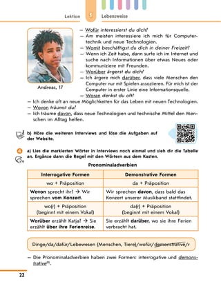 1
Lektion Lebensweise
22
— Wofür interessierst du dich?
— Am meisten interessiere ich mich für Computer-
technik und neue Technologien.
— Womit beschäftigst du dich in deiner Freizeit?
— 
Wenn ich Zeit habe, dann surfe ich im Internet und
suche nach Informationen über etwas Neues oder
kommuniziere mit Freunden.
— Worüber ärgerst du dich?
— 
Ich ärgere mich darüber, dass viele Menschen den
Computer nur mit Spielen assoziieren. Für mich ist der
Computer in erster Linie eine Informationsquelle.
— Woran denkst du oft?
— Ich denke oft an neue Möglichkeiten für das Leben mit neuen Technologien.
— Wovon träumst du?
— 
Ich träume davon, dass neue Technologien und technische Mittel den Men-
schen im Alltag helfen.
b) Höre die weiteren Interviews und löse die Aufgaben auf
der Website.
 a) Lies die markierten Wörter in Interviews noch einmal und sieh dir die Tabelle
an. Ergänze dann die Regel mit den Wörtern aus dem Kasten.
Pronominaladverbien
Interrogative Formen Demonstrative Formen
wo + Präposition da + Präposition
Wovon sprecht ihr?  Wir
sprechen vom Konzert.
Wir sprechen davon, dass bald das
Konzert unserer Musikband stattfindet.
wo(r) + Präposition
(beginnt mit einem Vokal)
da(r) + Präposition
(beginnt mit einem Vokal)
Worüber erzählt Katja?  Sie
erzählt über ihre Ferienreise.
Sie erzählt darüber, wo sie ihre Ferien
verbracht hat.
Dinge/da/dafür/Lebewesen (Menschen, Tiere)/wofür/demonstrative/r
— 
Die Pronominaladverbien haben zwei Formen: interrogative und demons-
trative(1)
.
Andreas, 17
 