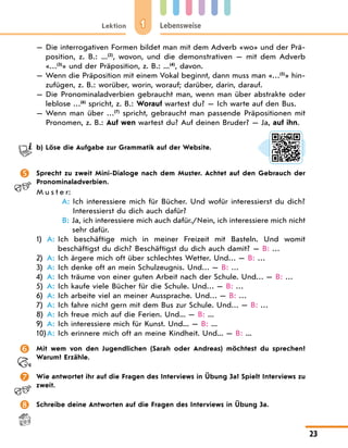 1
Lektion Lebensweise
23
— 
Die interrogativen Formen bildet man mit dem Adverb «wo» und der Prä-
position, z. B.: ...(2)
, wovon, und die demonstrativen — mit dem Adverb
«…(3)
» und der Präposition, z. B.: ...(4)
, davоn.
— 
Wenn die Präposition mit einem Vokal beginnt, dann muss man «…(5)
» hin-
zufügen, z. B.: worüber, worin, worauf; darüber, darin, darauf.
— 
Die Pronominaladverbien gebraucht man, wenn man über abstrakte oder
leblose …(6)
spricht, z. B.: Worauf wartest du? — Ich warte auf den Bus.
— 
Wenn man über …(7)
spricht, gebraucht man passende Präpositionen mit
Pronomen, z. B.: Auf wen wartest du? Auf deinen Bruder? — Ja, auf ihn.
b) Löse die Aufgabe zur Grammatik auf der Website.
 Sprecht zu zweit Mini-Dialoge nach dem Muster. Achtet auf den Gebrauch der
Pronominaladverbien.
M u s t e r:
A: 
Ich interessiere mich für Bücher. Und wofür interessierst du dich?
Interessierst du dich auch dafür?
B: 
Ja, ich interessiere mich auch dafür./Nein, ich interessiere mich nicht
sehr dafür.
1) A: 
Ich beschäftige mich in meiner Freizeit mit Basteln. Und womit
beschäftigst du dich? Beschäftigst du dich auch damit? — B: …
2) A: Ich ärgere mich oft über schlechtes Wetter. Und… — B: …
3) A: Ich denke oft an mein Schulzeugnis. Und… — B: …
4) A: Ich träume von einer guten Arbeit nach der Schule. Und… — B: …
5) A: Ich kaufe viele Bücher für die Schule. Und… — B: …
6) A: Ich arbeite viel an meiner Aussprache. Und… — B: …
7) A: Ich fahre nicht gern mit dem Bus zur Schule. Und… — B: …
8) A: Ich freue mich auf die Ferien. Und... — B: ...
9) A: Ich interessiere mich für Kunst. Und... — B: ...
10)A: Ich erinnere mich oft an meine Kindheit. Und... — B: ...
 Mit wem von den Jugendlichen (Sarah oder Andreas) möchtest du sprechen?
Warum? Erzähle.
 Wie antwortet ihr auf die Fragen des Interviews in Übung 3a? Spielt Interviews zu
zweit.
 Schreibe deine Antworten auf die Fragen des Interviews in Übung 3a.
 