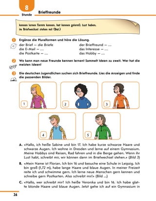 Stunde
26
Brieffreunde
8
kennen lernen (lernte kennen, hat kennen gelernt), Lust haben,
im Briefwechsel stehen mit (Dat.)
 Ergänze die Pluralformen und höre die Lösung.
der Brief — die Briefe
die E-Mail — …
die Postkarte — …
der Brieffreund — …
das Interesse — …
das Hobby — …
 Wo kann man neue Freunde kennen lernen? Sammelt Ideen zu zweit. Wer hat die
meisten Ideen?
 Die deutschen Jugendlichen suchen sich Brieffreunde. Lies die Anzeigen und finde
die passenden Bilder.
1 2 3
4
  
5
A. «Hallo, ich heiße Sabine und bin 17. Ich habe kurze schwarze Haare und
schwarze Augen. Ich wohne in Dresden und lerne auf einem Gymnasium.
Meine Hobbys sind Reisen, Rad fahren und in die Berge gehen. Wenn ihr
Lust habt, schreibt mir, wir können dann im Briefwechsel stehen.» (Bild 3)
B. «Mein Name ist Florian. Ich bin 16 und besuche eine Schule in Leipzig. Ich
bin groß (1,72 m), habe lange Haare und blaue Augen. In meiner Freizeit
reite ich und schwimme gern. Ich lerne neue Menschen gern kennen und
schreibe gern Postkarten. Also schreibt mir!» (Bild ...)
C. «Hallo, wer schreibt mir? Ich heiße Veronika und bin 16. Ich habe glat-
te blonde Haare und blaue Augen. Jetzt gehe ich auf ein Gymnasium in
 