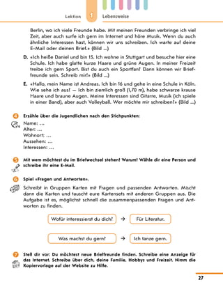 1
Lektion Lebensweise
27
Berlin, wo ich viele Freunde habe. Mit meinen Freunden verbringe ich viel
Zeit, aber auch surfe ich gern im Internet und höre Musik. Wenn du auch
ähnliche Interessen hast, können wir uns schreiben. Ich warte auf deine
E-Mail oder deinen Brief.» (Bild ...)
D. «Ich heiße Daniel und bin 15. Ich wohne in Stuttgart und besuche hier eine
Schule. Ich habe glatte kurze Haare und grüne Augen. In meiner Freizeit
treibe ich gern Sport. Bist du auch ein Sportfan? Dann können wir Brief-
freunde sein. Schreib mir!» (Bild ...)
E. «Hallo, mein Name ist Andreas. Ich bin 16 und gehe in eine Schule in Köln.
Wie sehe ich aus? — Ich bin ziemlich groß (1,70 m), habe schwarze krause
Haare und braune Augen. Meine Interessen sind Gitarre, Musik (ich spiele
in einer Band), aber auch Volleyball. Wer möchte mir schreiben?» (Bild ...)
 Erzähle über die Jugendlichen nach den Stichpunkten:
Name: …
Alter: …
Wohnort: …
Aussehen: …
Interessen: …
 Mit wem möchtest du im Briefwechsel stehen? Warum? Wähle dir eine Person und
schreibe ihr eine E-Mail.
 Spiel «Fragen und Antworten».
Schreibt in Gruppen Karten mit Fragen und passenden Antworten. Mischt
dann die Karten und tauscht eure Kartensets mit anderen Gruppen aus. Die
Aufgabe ist es, möglichst schnell die zusammenpassenden Fragen und Ant-
worten zu finden.
Wofür interessierst du dich? Für Literatur.

Was machst du gern? Ich tanze gern.

 Stell dir vor: Du möchtest neue Brieffreunde finden. Schreibe eine Anzeige für
das Internet. Schreibe über dich, deine Familie, Hobbys und Freizeit. Nimm die
Kopiervorlage auf der Website zu Hilfe.
 
