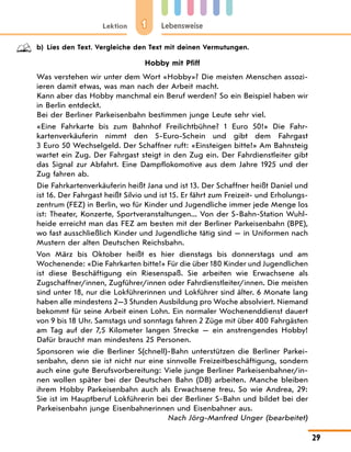 1
Lektion Lebensweise
29
b) Lies den Text. Vergleiche den Text mit deinen Vermutungen.
Hobby mit Pfiff
Was verstehen wir unter dem Wort «Hobby»? Die meisten Menschen assozi-
ieren damit etwas, was man nach der Arbeit macht.
Kann aber das Hobby manchmal ein Beruf werden? So ein Beispiel haben wir
in Berlin entdeckt.
Bei der Berliner Parkeisenbahn bestimmen junge Leute sehr viel.
«Eine Fahrkarte bis zum Bahnhof Freilichtbühne? 1 Euro 50!» Die Fahr-
kartenverkäuferin nimmt den 5-Euro-Schein und gibt dem Fahrgast
3 Euro 50 Wechselgeld. Der Schaffner ruft: «Einsteigen bitte!» Am Bahnsteig
wartet ein Zug. Der Fahrgast steigt in den Zug ein. Der Fahrdienstleiter gibt
das Signal zur Abfahrt. Eine Dampflokomotive aus dem Jahre 1925 und der
Zug fahren ab.
Die Fahrkartenverkäuferin heißt Jana und ist 13. Der Schaffner heißt Daniel und
ist 16. Der Fahrgast heißt Silvio und ist 15. Er fährt zum Freizeit- und Erholungs-
zentrum (FEZ) in Berlin, wo für Kinder und Jugendliche immer jede Menge los
ist: Theater, Konzerte, Sportveranstaltungen... Von der S-Bahn-Station Wuhl-
heide erreicht man das FEZ am besten mit der Berliner Parkeisenbahn (BPE),
wo fast ausschließlich Kinder und Jugendliche tätig sind — in Uniformen nach
Mustern der alten Deutschen Reichsbahn.
Von März bis Oktober heißt es hier dienstags bis donnerstags und am
Wochenende: «Die Fahrkarten bitte!» Für die über 180 Kinder und Jugendlichen
ist diese Beschäftigung ein Riesenspaß. Sie arbeiten wie Erwachsene als
Zugschaffner/innen, Zugführer/innen oder Fahrdienstleiter/innen. Die meisten
sind unter 18, nur die Lokführerinnen und Lokführer sind älter. 6 Monate lang
haben alle mindestens 2—3 Stunden Ausbildung pro Woche absolviert. Niemand
bekommt für seine Arbeit einen Lohn. Ein normaler Wochenenddienst dauert
von 9 bis 18 Uhr. Samstags und sonntags fahren 2 Züge mit über 400 Fahrgästen
am Tag auf der 7,5 Kilometer langen Strecke — ein anstrengendes Hobby!
Dafür braucht man mindestens 25 Personen.
Sponsoren wie die Berliner S(chnell)-Bahn unterstützen die Berliner Parkei-
senbahn, denn sie ist nicht nur eine sinnvolle Freizeitbeschäftigung, sondern
auch eine gute Berufsvorbereitung: Viele junge Berliner Parkeisenbahner/in-
nen wollen später bei der Deutschen Bahn (DB) arbeiten. Manche bleiben
ihrem Hobby Parkeisenbahn auch als Erwachsene treu. So wie Andrea, 29:
Sie ist im Hauptberuf Lokführerin bei der Berliner S-Bahn und bildet bei der
Parkeisenbahn junge Eisenbahnerinnen und Eisenbahner aus.
Nach Jörg-Manfred Unger (bearbeitet)
 