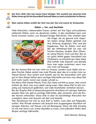 1
Lektion Lebensweise
32
 Das Wort «Diät» hört man heute immer häufiger. Was versteht man darunter? Sind
Diäten immer gut für die Gesundheit? Sammelt Ideen zu zweit und diskutiert im Plenum.
 Über welche Diäten erzählt der Text? Lies den Text und mache dir Stichpunkte.
Diäten — Vor- und Nachteile
Viele Menschen, insbesondere Frauen, achten auf ihre Figur und probieren
zahlreiche Diäten, wenn sie abnehmen wollen. In den Apotheken kann man
heute Arzneien kaufen, zum Beispiel fertige Diät-Drinks. Hier entsteht aber
die Frage, ob sie gesund sind. Exper-
ten haben einige Diäten getestet und
ihre Wirkung verglichen. Hier sind die
Ergebnisse. Was für Diäten sind das?
Bei der Mittelmeer-Diät isst man viel
frisches Gemüse, Nudeln, Brot, Oliven-
öl, wenig Fleisch, Fisch und Eier. Das ist
ein gutes Mittel gegen Herzinfarkt und
Cholesterin, es schmeckt gut. Aber diese
Diät enthält viele Kalorien und deshalb
kann man sogar zunehmen, wenn man
sich nicht viel bewegt.
Bei der Ananas-Diät isst man nicht nur Ananas, sondern auch Äpfel und an-
dere Früchte. Dabei verliert man viele Pfunde, aber das ist in erster Linie nur
Wasser-Verlust. Man verliert auch Eiweiß, was für die Gesundheit nicht sehr
gut ist. Dem Körper fehlen dann wichtige Nährstoffe und wenn man diese Diät
nicht mehr macht, nimmt man wieder schnell zu.
Die Atkins-Diät erlaubt Fleisch, Fisch, Eier, Käse und Fett zu essen. Man nimmt
wirklich ab, denn man muss dabei wenig essen. Aber diese Diät ist sehr ein-
seitig und medizinisch gefährlich, weil viele Krankheiten entstehen können.
Bei der Brigitte-Diät ist abwechslungsreiche Mischkost mit wenigen Kalorien
erlaubt. Aber hier gibt es wichtige Nährstoffe, alles schmeckt, auch die Kin-
der können mitmachen. Diese Diät ist aber für berufstätige Menschen fast
unmöglich, denn man braucht viel Zeit und Geduld.
Wer beschlossen hat sich an eine Diät zu halten, muss aber auf Folgendes
achten: Wer Pfunde verlieren will, braucht eine ausgewogene Mischkost mit
wenigen Kalorien, viel Wasser und viel Bewegung. Wenn die Diät einseitig
ist, hat man keine Lust, immer dasselbe zu essen, und außerdem fehlen dem
Körper wichtige Nährstoffe.
Nach Berliner Zeitung
 