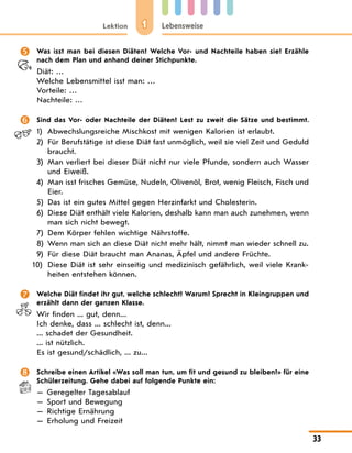 1
Lektion Lebensweise
33
 Was isst man bei diesen Diäten? Welche Vor- und Nachteile haben sie? Erzähle
nach dem Plan und anhand deiner Stichpunkte.
Diät: …
Welche Lebensmittel isst man: …
Vorteile: …
Nachteile: …
 Sind das Vor- oder Nachteile der Diäten? Lest zu zweit die Sätze und bestimmt.
1)	Abwechslungsreiche Mischkost mit wenigen Kalorien ist erlaubt.
2) Für Berufstätige ist diese Diät fast unmöglich, weil sie viel Zeit und Geduld
braucht.
3) Man verliert bei dieser Diät nicht nur viele Pfunde, sondern auch Wasser
und Eiweiß.
4) Man isst frisches Gemüse, Nudeln, Olivenöl, Brot, wenig Fleisch, Fisch und
Eier.
5) Das ist ein gutes Mittel gegen Herzinfarkt und Cholesterin.
6) Diese Diät enthält viele Kalorien, deshalb kann man auch zunehmen, wenn
man sich nicht bewegt.
7) Dem Körper fehlen wichtige Nährstoffe.
8) Wenn man sich an diese Diät nicht mehr hält, nimmt man wieder schnell zu.
9) Für diese Diät braucht man Ananas, Äpfel und andere Früchte.
10) Diese Diät ist sehr einseitig und medizinisch gefährlich, weil viele Krank-
heiten entstehen können.
 Welche Diät findet ihr gut, welche schlecht? Warum? Sprecht in Kleingruppen und
erzählt dann der ganzen Klasse.
Wir finden ... gut, denn...
Ich denke, dass ... schlecht ist, denn...
... schadet der Gesundheit.
... ist nützlich.
Es ist gesund/schädlich, ... zu...
 Schreibe einen Artikel «Was soll man tun, um fit und gesund zu bleiben?» für eine
Schülerzeitung. Gehe dabei auf folgende Punkte ein:
— Geregelter Tagesablauf
— Sport und Bewegung
— Richtige Ernährung
— Erholung und Freizeit
 