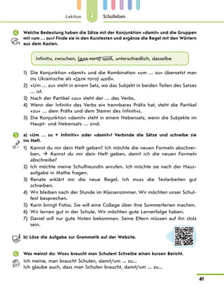 Lektion
41
Schulleben
2
 Welche Bedeutung haben die Sätze mit der Konjunktion «damit» und die Gruppen
mit «um … zu»? Finde sie in den Kurztexten und ergänze die Regel mit den Wörtern
aus dem Kasten.
Infinitiv, zwischen, (для того) щоб, unterschiedlich, dasselbe
1) Die Konjunktion «damit» und die Kombination «um … zu» übersetzt man
ins Ukrainische als «(для того) щоб».
2) «Um … zu» steht in einem Satz, wo das Subjekt in beiden Teilen des Satzes
… ist.
3) Nach der Partikel «zu» steht der … des Verbs.
4) Wenn der Infinitiv des Verbs ein trennbares Präfix hat, steht die Partikel
«zu» … dem Präfix und dem Stamm des Infinitivs.
5) Die Konjunktion «damit» steht in einem Nebensatz, wenn die Subjekte im
Haupt- und Nebensatz … sind.
 a) «Um … zu + Infinitiv» oder «damit»? Verbinde die Sätze und schreibe sie
ins Heft.
1) Kannst du mir dein Heft geben? Ich möchte die neuen Formeln abschrei-
ben.  Kannst du mir dein Heft geben, damit ich die neuen Formeln
abschreibe?
2) Ich möchte meine Schulfreundin anrufen. Ich möchte sie nach der Haus-
aufgabe in Mathe fragen.
3) Renate erklärt mir die neue Regel. Ich muss die Testarbeiten gut
schreiben.
4) Wir bleiben nach der Stunde im Klassenzimmer. Wir möchten unser Schul-
fest besprechen.
5) Karin bringt Fotos. Sie will eine Collage über ihre Sommerferien machen.
6) Wir lernen gut in der Schule. Wir möchten gute Lernerfolge haben.
7) Daniel will nur gute Noten bekommen. Seine Eltern müssen auf ihn stolz
sein.
b) Löse die Aufgabe zur Grammatik auf der Website.
 Was meinst du: Wozu braucht man Schulen? Schreibe einen kurzen Bericht.
Ich meine, man braucht Schulen, damit/um ... zu...
Ich glaube auch, dass man Schulen braucht, damit/um ... zu...
 