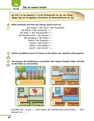 Stunde
44
16
Das ist unsere Schule
das Profil (-e), das Hauptfach (--er), der Pflichtunterricht (nur Sg.), eine PrЋfung
ab|legen (legte ab, hat abgelegt), im Durchschnitt, die Gemeinschaftskunde (nur Sg.)
 Bilde Komposita und höre die Lösung. Sprich auch mit.
das Haupt + das Fach = das Hauptfach
die Pflicht + der Unterricht = …
die Natur + die Wissenschaft = …
die Gemeinschaft + die Kunde = …
der Jahrgang + die Stufe = …
fremd + die Sprache = …
schwer + der Punkt = …
lehren + die Kräfte = …
durch + der Schnitt = …
 Welche Schulfächer kennt ihr? Nennt sie der Reihe nach. Der/Die Letzte gewinnt.
 Was machen die Schülerinnen und Schüler hier? Welche Stunden haben sie? Sieh
dir die Bilder an und erzähle.
1
  
2
3
  
4
Auf Bild 1/2/… ist ein … . Hier haben die Schülerinnen und Schüler … . Hier
können sie … .
 