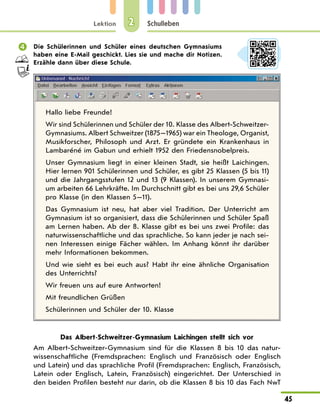 Lektion
45
Schulleben
2
 Die Schülerinnen und Schüler eines deutschen Gymnasiums
haben eine E-Mail geschickt. Lies sie und mache dir Notizen.
Erzähle dann über diese Schule.
Hallo liebe Freunde!
Wir sind Schülerinnen und Schüler der 10. Klasse des Albert-Schweitzer-
Gymnasiums. Albert Schweitzer (1875—1965) war ein Theologe, Organist,
Musikforscher, Philosoph und Arzt. Er gründete ein Krankenhaus in
Lambaréné im Gabun und erhielt 1952 den Friedensnobelpreis.
Unser Gymnasium liegt in einer kleinen Stadt, sie heißt Laichingen.
Hier lernen 901 Schülerinnen und Schüler, es gibt 25 Klassen (5 bis 11)
und die Jahrgangsstufen 12 und 13 (9 Klassen). In unserem Gymnasi-
um arbeiten 66 Lehrkräfte. Im Durchschnitt gibt es bei uns 29,6 Schüler
pro Klasse (in den Klassen 5—11).
Das Gymnasium ist neu, hat aber viel Tradition. Der Unterricht am
Gymnasium ist so organisiert, dass die Schülerinnen und Schüler Spaß
am Lernen haben. Ab der 8. Klasse gibt es bei uns zwei Profile: das
naturwissenschaftliche und das sprachliche. So kann jeder je nach sei-
nen Interessen einige Fächer wählen. Im Anhang könnt ihr darüber
mehr Informationen bekommen.
Und wie sieht es bei euch aus? Habt ihr eine ähnliche Organisation
des Unterrichts?
Wir freuen uns auf eure Antworten!
Mit freundlichen Grüßen
Schülerinnen und Schüler der 10. Klasse
Das Albert-Schweitzer-Gymnasium Laichingen stellt sich vor
Am Albert-Schweitzer-Gymnasium sind für die Klassen 8 bis 10 das natur-
wissenschaftliche (Fremdsprachen: Englisch und Französisch oder Englisch
und Latein) und das sprachliche Profil (Fremdsprachen: Englisch, Französisch,
Latein oder Englisch, Latein, Französisch) eingerichtet. Der Unterschied in
den beiden Profilen besteht nur darin, ob die Klassen 8 bis 10 das Fach NwT
 